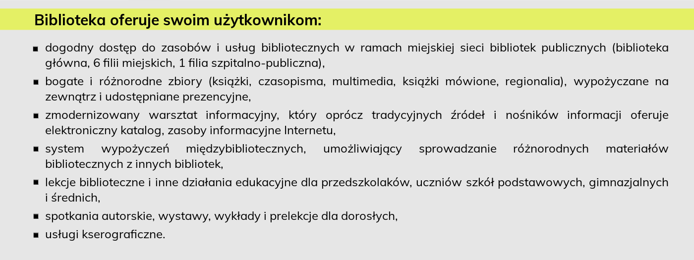 Biblioteka oferuje swoim użytkownikom: dogodny dostęp do zasobów i usług bibliotecznych w ramach miejskiej sieci bibliotek publicznych (biblioteka główna, 6 filii miejskich, 1 filia szpitalno-publiczna), bogate i różnorodne zbiory (książki, czasopisma, multimedia, książki mówione, regionalia), wypożyczane na zewnątrz i udostępniane prezencyjne, zmodernizowany warsztat informacyjny, który oprócz tradycyjnych źródeł i nośników informacji oferuje elektroniczny katalog, zasoby informacyjne Internetu, system wypożyczeń międzybibliotecznych, umożliwiający sprowadzanie różnorodnych materiałów bibliotecznych z innych bibliotek, lekcje biblioteczne i inne działania edukacyjne dla przedszkolaków, uczniów szkół podstawowych, gimnazjalnych i średnich, spotkania autorskie, wystawy, wykłady i prelekcje dla dorosłych, usługi kserograficzne