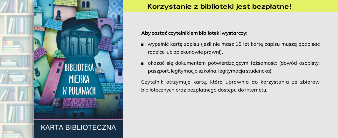 Korzystanie z biblioteki jest bezpłatne! Aby zostać czytelnikiem biblioteki wystarczy: wypełnić kartę zapisu (jeśli nie masz 18 lat kartę zapisu muszą podpisać rodzice lub opiekunowie prawni), okazać się dokumentem potwierdzającym tożsamość: (dowód osobisty, paszport, legitymacja szkolna, legitymacja studencka). Czytelnik otrzymuje kartę, która uprawnia do korzystania ze zbiorów bibliotecznych oraz bezpłatnego dostępu do Internetu.