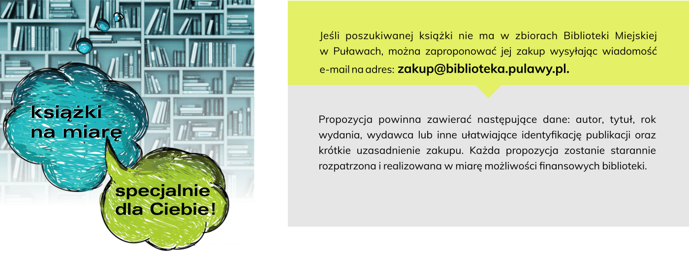 Jeśli poszukiwanej książki nie ma w zbiorach Biblioteki Miejskiej w Puławach, można zaproponować jej zakup wysyłając wiadomość e-mail na adres: zakup @ biblioteka.pulawy.pl.  Propozycja powinna zawierać następujące dane: autor, tytuł, rok wydania, wydawca lub inne ułatwiające identyfikację publikacji oraz krótkie uzasadnienie zakupu. Każda propozycja zostanie starannie rozpatrzona i realizowana w miarę możliwości finansowych biblioteki.