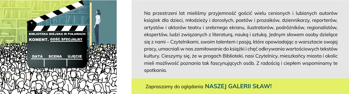 Na przestrzeni lat mieliśmy przyjemność gościć wielu cenionych i lubianych autorów książek dla dzieci, młodzieży i dorosłych, poetów i prozaików, dziennikarzy, reporterów, artystów i aktorów teatru i srebrnego ekranu, ilustratorów, podróżników, regionalistów, ekspertów, ludzi związanych z literaturą, nauką i sztuką. Jednym słowem osoby dzielące się z nami – Czytelnikami, swoim talentem i pasją, które opowiadając o warsztacie swojej pracy, umacniali w nas zamiłowanie do książki i chęć odkrywania wartościowych tekstów kultury. Cieszymy się, że w progach Biblioteki, nasi Czytelnicy, mieszkańcy miasta i okolic mieli możliwość poznania tak fascynujących osób. Z radością i ciepłem wspominamy te spotkania. Zapraszamy do oglądania NASZEJ GALERII SŁAW!