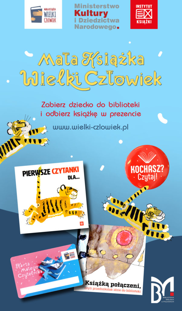 Plakat promujący akcję "Mała książka - wielki człowiek". U góry: logo "Mała książka wielki człowiek", "Ministerstwo Kultury i Dziedzictwa Narodowego", "Instytut Książki". Poniżej tekst: "Mała książka wielki człowiek. Zabierz dziecko do biblioteki i odbierz książkę w prezencie. www.wielki-czlowiek.pl". Niżej okładki książek  "Pierwsze czytanki dla..." i "Książką połączeni, czyli przedszkolak idzie do biblioteki", karta małego czytelnika do zbierania naklejek za udział w akcji, przypinka z napisem "Kochasz? Czytaj!" oraz skaczącymi między książkami tygryskami. W prawym dolnym rogu logo "Biblioteka Miejska w Puławach". 