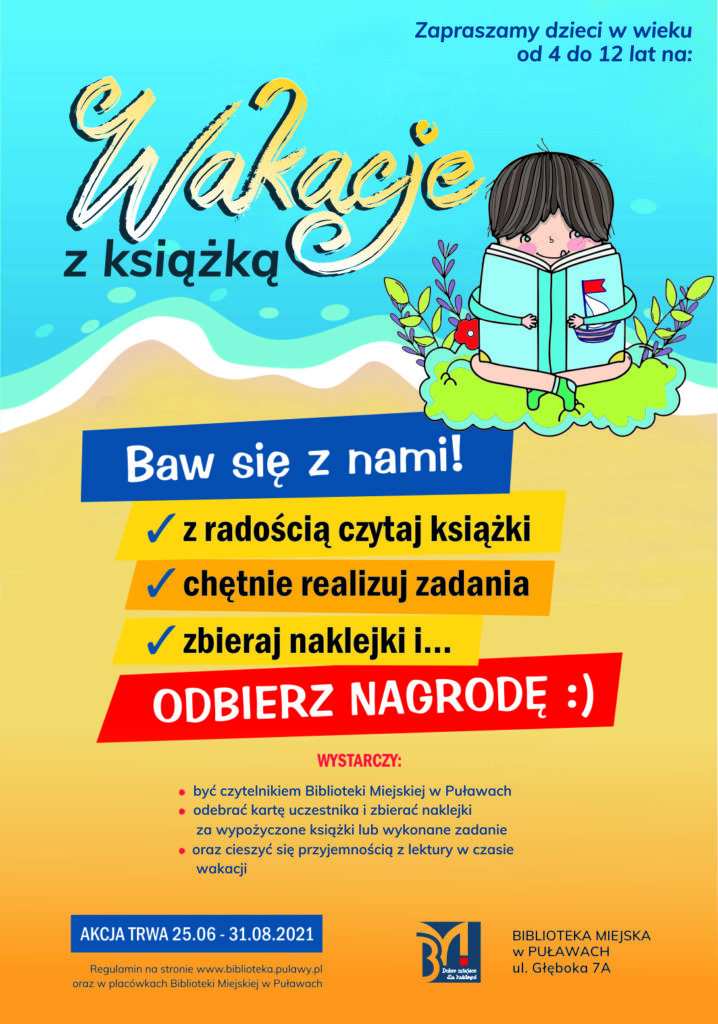 Plakat akcji "Wakacje z książką". W prawym górnym rogu napis: "Zapraszamy dzieci w wieku 4-12 lat na Wakacje z książką". Poniżej dziecko siedzące na zielonym krzaczku, w rękach trzyma otwartą ogromną błękitną książkę. Pod rysunkiem na żółtym tle informacje: "Baw się z nami! z radością czytaj książki, chętnie realizuj zadania, zbieraj naklejki i ... odbierz nagrodę. Wystarczy: być czytelnikiem Biblioteki Miejskiej w Puławach, odebrać kartę uczestnika i zbierać naklejki, oraz cieszyć się przyjemnością z lektury w czasie wakacji. Akcja trwa 25.06-31.08.2021. Regulamin na stronie www.biblioteki.pulawy.pl oraz w placówkach Biblioteki Miejskiej w Puławach". W prawym dolnym rogu logo "Biblioteka Miejska w Puławach, ul. Głęboka 7A". 