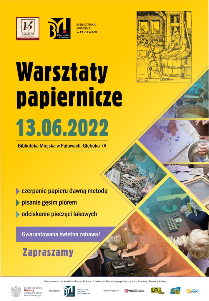 Plakat reklamujący warsztaty papiernicze. Na żółtym tle logo Biblioteki Miejskiej w Puławach oraz Czerpalni Papieru Kalander, obok rycina przedstawiająca czerpanie papieru w wielkiej kadzi. Poniżej Kolaż ze zdjęć. Na środku plakatu tekst: "Warsztaty papiernicze. 13.06.2022. Biblioteka Miejska w Puławach, Głęboka 7A. Czerpanie papieru dawna metodą, pisanie gęsim piórem, odciskanie pieczęci lakowych. Gwarantowana świetna zabawa! Zapraszamy". Poniżej na pasku zapis: "Dofinansowano ze środków Ministra Kultury i Dziedzictwa narodowego pochodzących z Funduszu Promocji Kultury". Loga. 