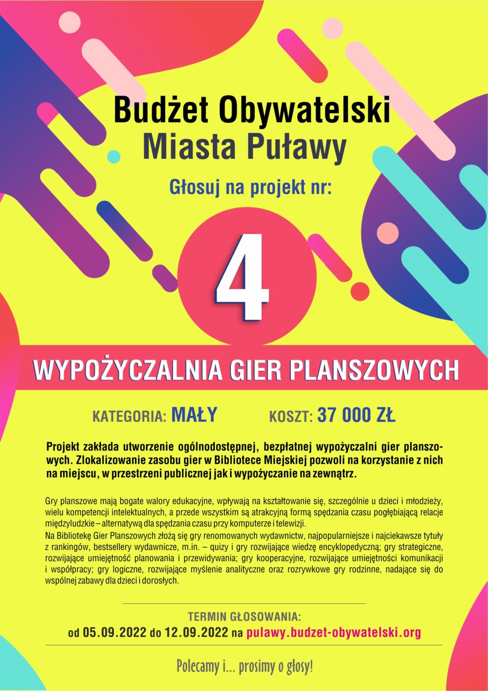 Kolorowy plakat informacyjny. Tekst: "Budżet Obywatelski Miasta Puławy. Głosuj na projekt nr: 4. Wypożyczalnia Gier Planszowych. Kategoria; mały. Koszt: 37 000 zł. Projekt zakłada utworzenie ogólnodostępnej, bezpłatnej wypożyczalni gier planszowych. Zlokalizowanie zasobu gier w Bibliotece Miejskiej pozwoli na korzystanie z nich na miejscu, w przestrzeni publicznej, jak i wypożyczanie na zewnątrz. Gry planszowe mają bogate walory edukacyjne, wpływaja na kształtowanie się, szczególnie u dzieci i młodzieży, wielu kompetencji intelektualnych, a przede wszystkim są atrakcyjną formą spędzania czasu pogłębiającą relacje międzyludzkie - alteranatywą dla spędzania czasu przy komputerze i telewizji. Na Bibliotekę Gier Planszowych złożą się gry renomowanych wydawnictw, najpopularniejsze i najciekawsze tytuy z rankingów, bestsellery wydawnicze, m.in. - quizy i gry rozwijające wiedzę encyklopedyczną; gry strategiczne, rozwijające umiejętność planowania i przewidywania; gry kooperacyjne, rozwijające umiejętności komunikacji i współpracy; gry logiczne, rozwijające myślenie analityczne oraz rozrywkowe gry rodzinne, nadające się do wspólnej zabawy dla dzieci i dorosłych. Termin głosowania: od 5.09.2022 do 12.09.2022 na pulawy.budzet-obywatelski.org. Polecamy i ... prosimy o głosy!".