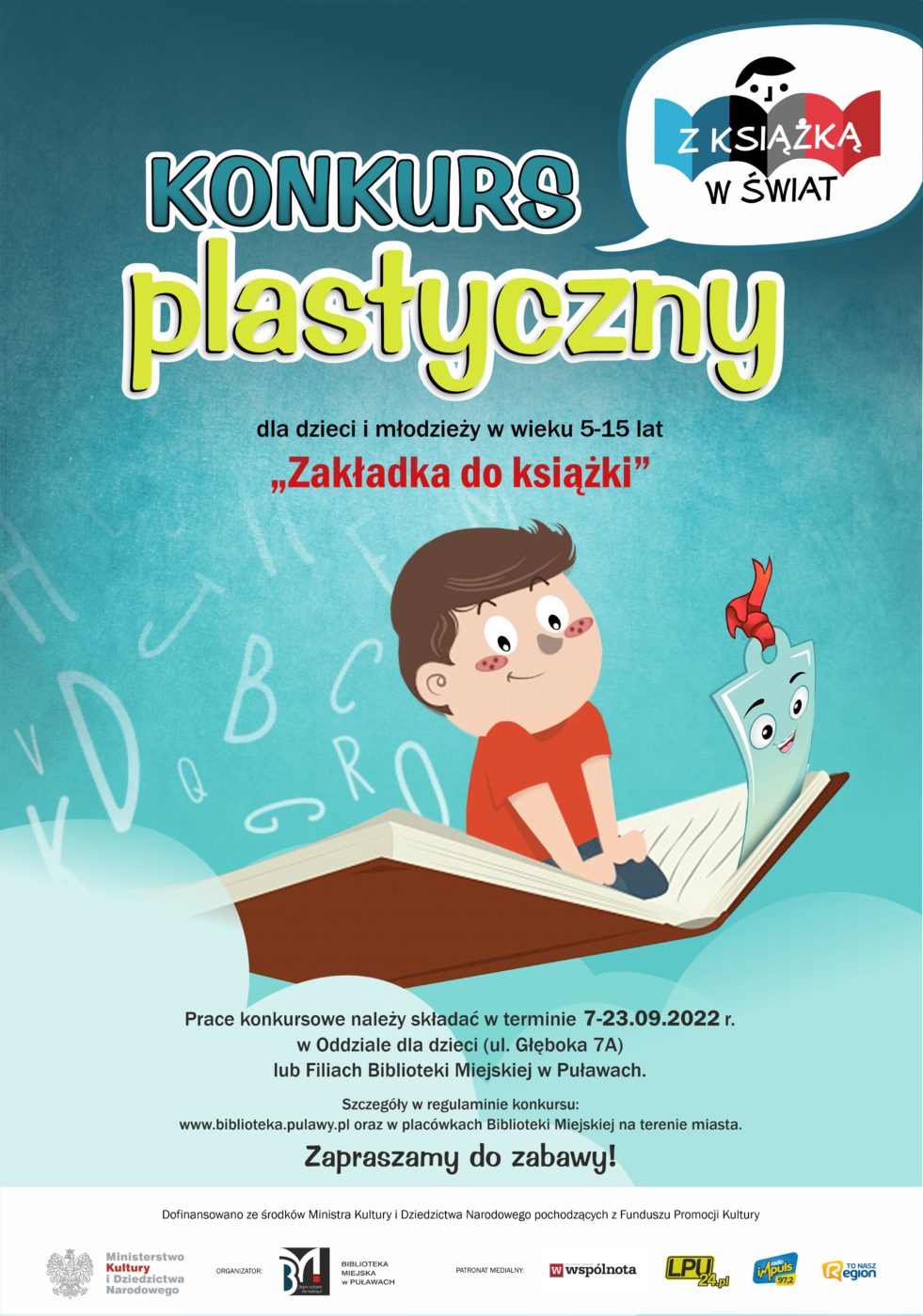 Plakat promocyjny. Na niebieskim tle chłopczyk siedzi na otwartej książce jak na latającym dywanie, spomiędzy stronic wystaje zakładka. Pomiędzy grafiką tekst: "Konkurs plastyczny dla dzieci i młodzieży w wieku 5-15 lat "Zakładka do książki". Prace konkursowe należy składać w terminie 7-23 września 2022 r. w Oddziale dla dzieci (ul. Głęboka 7A) lub Filiach Biblioteki Miejskiej w Puławach. Szczegóły w regulaminie konkursu: www.biblioteka.pulawy.pl oraz w placówkach Biblioteki Miejskiej na terenie miasta. Zapraszamy do zabawy! Dofinansowano ze środków Ministra Kultury i Dziedzictwa Narodowego pochodzących z Funduszu Promocji Kultury". Poniżej logo: Ministerstwo Kultury i Dziedzictwa Narodowego, Biblioteka Miejska w Puławach, Wspólnota Puławska, LPU24.pl, Radio Impuls, To Nasz Region. W prawym górnym rogu logo  Z książką w świat.