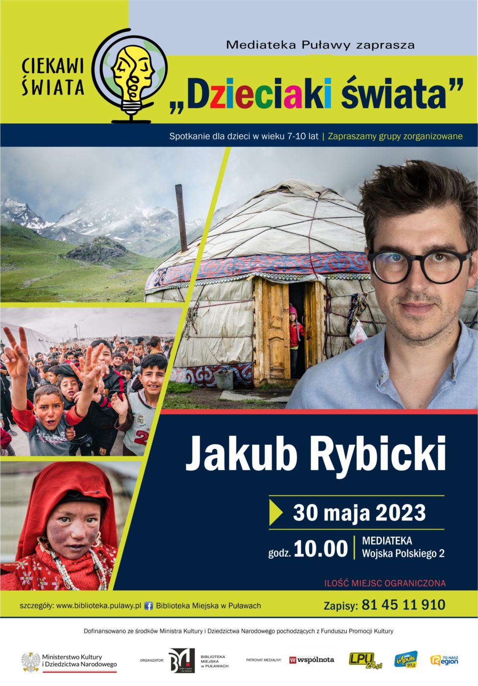 Plakat informujący o spotkaniu. Na plakacie zdjęcie Jakuba Rybickiego, w tle fotografie dzieci i jurty mongolskiej. Od góry logo projektu "Ciekawi świata" i tekst: "Mediateka Puławy zaprasza "Dzieciaki świata" Jakub Rybicki, 30 maja 2023, godz. 10.00, Mediateka ul. Wojska Polskiego 2, spotkanie dla dzieci 7-10 lat, zapraszamy grupy zorganizowane, ilość miejsc ograniczona, zapisy: 81 45 11 910. Na belce na dole plakatu napis: Dofinansowano ze środków Ministra Kultury i Dziedzictwa Narodowego pochodzących z Funduszu Promocji Kultury i logo Ministerstwa Kultury i Dziedzictwa Narodowego, Biblioteki Miejskiej w Puławach oraz patronów medialnych Wspólnoty Puławskiej, LPU24.pl, Radia Impuls i To Nasz Region. 