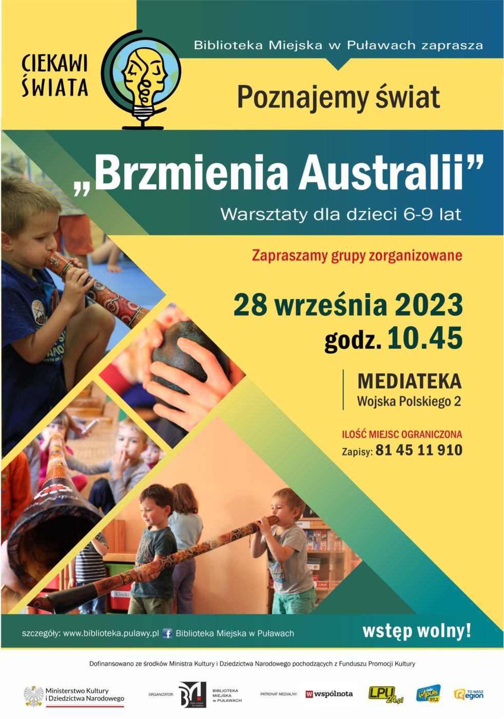 Plakat zapraszający na spotkanie organizowane w ramach projektu "Ciekawi świata". Biblioteka Miejska w Puławach zaprasza Poznajemy świat "Brzmienia Australii" warsztaty dla dzieci 6-9 lat. Zapraszamy grupy zorganizowane. Ilość miejsc ograniczona, zapisy pod nr tel.: 81 45 11 910, 28 września 2023, godz. 10.45, Mediateka, ul. Wojska Polskiego, wstęp wolny. Dofinansowano ze środków Ministra Kultury i Dziedzictwa Narodowego pochodzących z Funduszu Promocji Kultury. Poniżej logo Ministerstwa Kultury i Dziedzictwa Narodowego, Biblioteki i patronów medialnych.