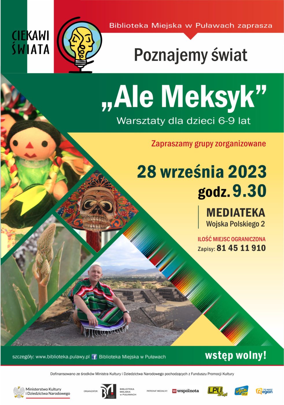 Plakat zapraszający na spotkanie organizowane w ramach projektu "Ciekawi świata". Biblioteka Miejska w Puławach zaprasza Poznajemy świat "Ale Meksyk" warsztaty dla dzieci 6-9 lat. Zapraszamy grupy zorganizowane. Ilość miejsc ograniczona, zapisy pod nr tel.: 81 45 11 910, 28 września 2023, godz. 9.30, Mediateka, ul. Wojska Polskiego, wstęp wolny. Dofinansowano ze środków Ministra Kultury i Dziedzictwa Narodowego pochodzących z Funduszu Promocji Kultury. Poniżej logo Ministerstwa Kultury i Dziedzictwa Narodowego, Biblioteki i patronów medialnych.