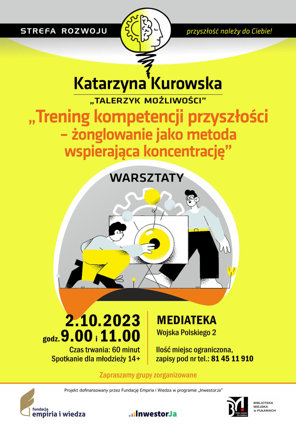 Plakat informujący o spotkaniu organizowanych w ramach pprojektu „Strefa Rozwoju – przyszłość należy do Ciebie!”. Katarzyna Kurowska (Talerzyk Możliwości) „Trening kompetencji przyszłości, żonglowanie jako metoda wspierająca koncentrację” – warsztaty. 2.10.2023 r., godz. 9.00 i 11.00. Czas trwania: 60 minut. Spotkanie dla młodzieży 14+. Ilość miejsc ograniczona, zapisy pod nr tel.: 81 45 11 910. Mediateka, ul. Wojska Polskiego 2. Projekt dofinansowany przez Fundację Empiria i Wiedza w programie „InwestorJa”. Poniżej logo Fundacji, programu „InwestorJA” i Biblioteki.