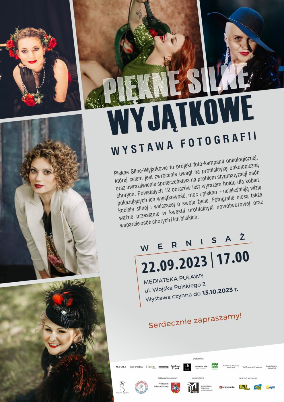 Plakat zapraszający na wernisaż. Na grafice portrety kobiet w niecodziennych aranżacjach. "Piękne Silne Wyjątkowe" wystawa fotografii. Piękne Silne - Wyjątkowe to projekt foto-kampanii onkologicznej, której celem jest zwrócenie uwagi na profilaktykę onkologiczną oraz uwrażliwienie społeczeństwa na problem stygmatyzacji osób chorych. Powstałych 12 obrazów jest wyrazem hołdu dla kobiet, pokazujących ich wyjątkowość, moc i piękno - ucieleśniają wizję kobiety silnej i walczącej o swoje życie. Fotografie niosą także ważne przesłanie w kwestii profilaktyki nowotworowej oraz wsparcie osób chorych i ich bliskich. 22 września 2023, godz. 17.00, Mediateka, ul. Wojska Polskiego 2. Wystawa czynna do 13.10.2023. Poniżej logo darczyńców, fundacji, biblioteki, patronów medialnych. Kampania objęta Honorowym Patronatem Prezydenta Miasta Puławy. 