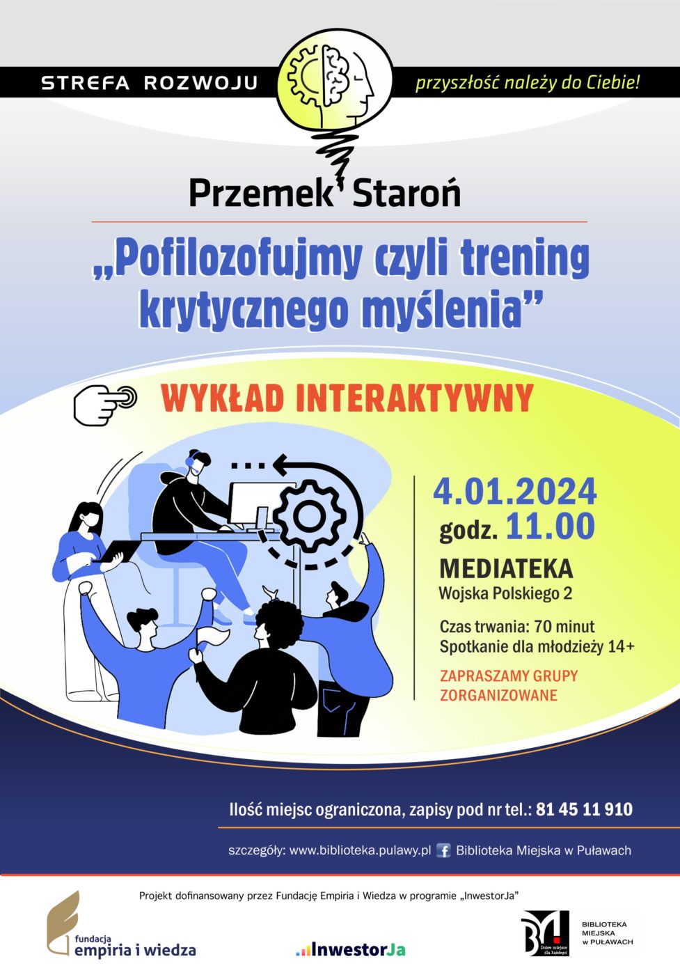 Plakat informujący o spotkaniu organizowanych w ramach projektu „Strefa Rozwoju – przyszłość należy do Ciebie!”. Przemek Staroń „Pofilozofujmy, czyli trening krytycznego myślenia” – warsztaty. 4 stycznia 2024 r., godz. 11.00. Czas trwania: 70 minut. Spotkanie dla młodzieży 14+. Ilość miejsc ograniczona, zapisy pod nr tel.: 81 45 11 910. Mediateka, ul. Wojska Polskiego 2. Projekt dofinansowany przez Fundację Empiria i Wiedza w programie „InwestorJa”. Poniżej logo Fundacji, programu „InwestorJA” i Biblioteki.