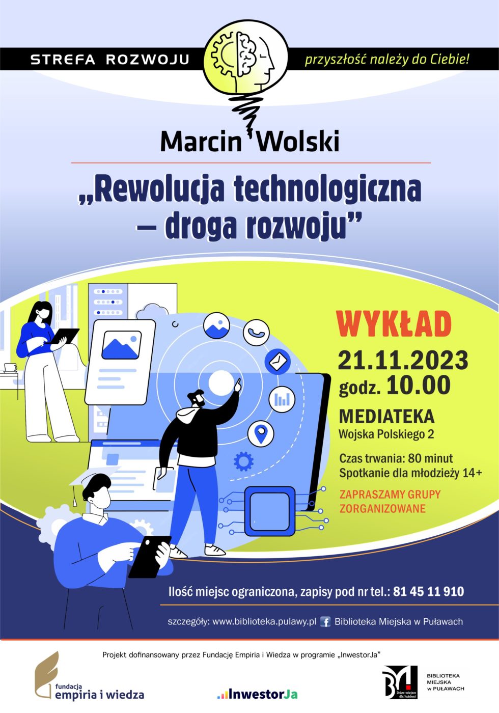 Plakat informujący o spotkaniu organizowanych w ramach projektu „Strefa Rozwoju – przyszłość należy do Ciebie!”. Marcin Wolski "Rewolucja technologiczna - droga rozwoju” – wykład. 21 listopada 2023 r., godz. 10.00. Czas trwania: 80 minut. Spotkanie dla młodzieży 14+. Ilość miejsc ograniczona, zapisy pod nr tel.: 81 45 11 910. Mediateka, ul. Wojska Polskiego 2. Projekt dofinansowany przez Fundację Empiria i Wiedza w programie „InwestorJa”. Poniżej logo Fundacji, programu „InwestorJA” i Biblioteki.