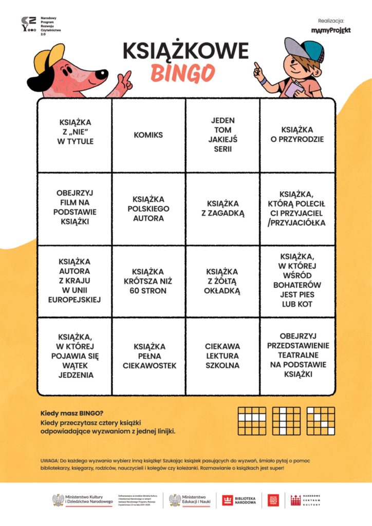 Książkowe Bingo. Na grafice kwadrat podzielony na 12 mniejszych kwadratów, w każdym wskazówka jaką książkę należy wypożyczyć i przeczytać by możliwe było skreślenie binga. Kiedy masz Bingo? Kiedy przeczytasz cztery książki odpowiadające wyzwaniem z jednej linijki. UWAGA! Do każdego wyzwania wybierz inna książkę. Szukając książek pasujących do wyzwań śmiało pytaj bibliotekarzy, księgarzy, rodziców i kolegów czy koleżanki. Rozmawianie o książkach jest super!