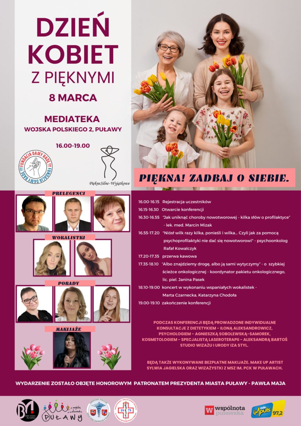 Plakat promujący wydarzenie. "Dzień Kobiet z Pięknymi" 8 marca, Mediateka, ul. Wojska Polskiego 2, godz. 16.00-19.00. Program: 16.00-16.15 Rejestracja uczestników. 16.15-16.30 Otwarcie konferencji. 16.30-16.55 "Jak uniknąć choroby nowotworowej - kilka słów o profilaktyce lek. med. Marcin Mizak.16.55-17.20 "Niósł wilk razy kilka, ponieśli i wilka... Czyli jak za pomocą psychoprofilaktyki nie dać się nowotworowi - psychoonkolog Rafał Kowalczyk. 17.20-17.35 przerwa kawowa. 17.35-18.10 "Albo znajdziemy drogę, albo ją sami wytyczymy o szybkiej ścieżce onkologicznej - koordynator pakietu onkologicznego. lic. piel. Janina Pasek. 18.10-19.00 koncert w wykonaniu wspaniałych wokalistek Marta Czarnecka, Katarzyna Chodoła. 19.00-19.10 zakończenie konferencji. Wydarzenie zostało objęte Honorowym Patronatem Prezydenta Miasta Puławy - Pawła Maja. 