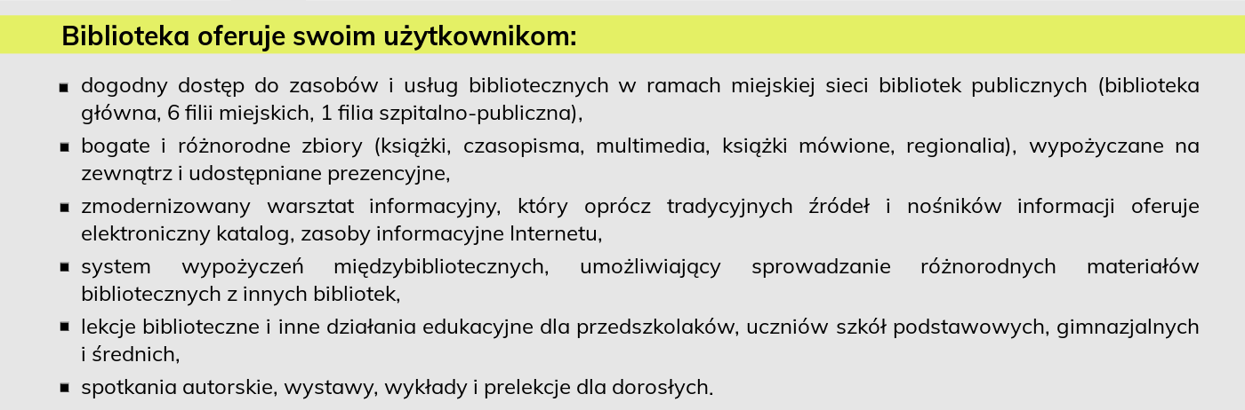 Biblioteka oferuje swoim użytkownikom: dogodny dostęp do zasobów i usług bibliotecznych w ramach miejskiej sieci bibliotek publicznych (biblioteka główna, 6 filii miejskich, 1 filia szpitalno-publiczna), bogate i różnorodne zbiory (książki, czasopisma, multimedia, książki mówione, regionalia), wypożyczane na zewnątrz i udostępniane prezencyjne, zmodernizowany warsztat informacyjny, który oprócz tradycyjnych źródeł i nośników informacji oferuje elektroniczny katalog, zasoby informacyjne Internetu, system wypożyczeń międzybibliotecznych, umożliwiający sprowadzanie różnorodnych materiałów bibliotecznych z innych bibliotek, lekcje biblioteczne i inne działania edukacyjne dla przedszkolaków, uczniów szkół podstawowych, gimnazjalnych i średnich, spotkania autorskie, wystawy, wykłady i prelekcje dla dorosłych.