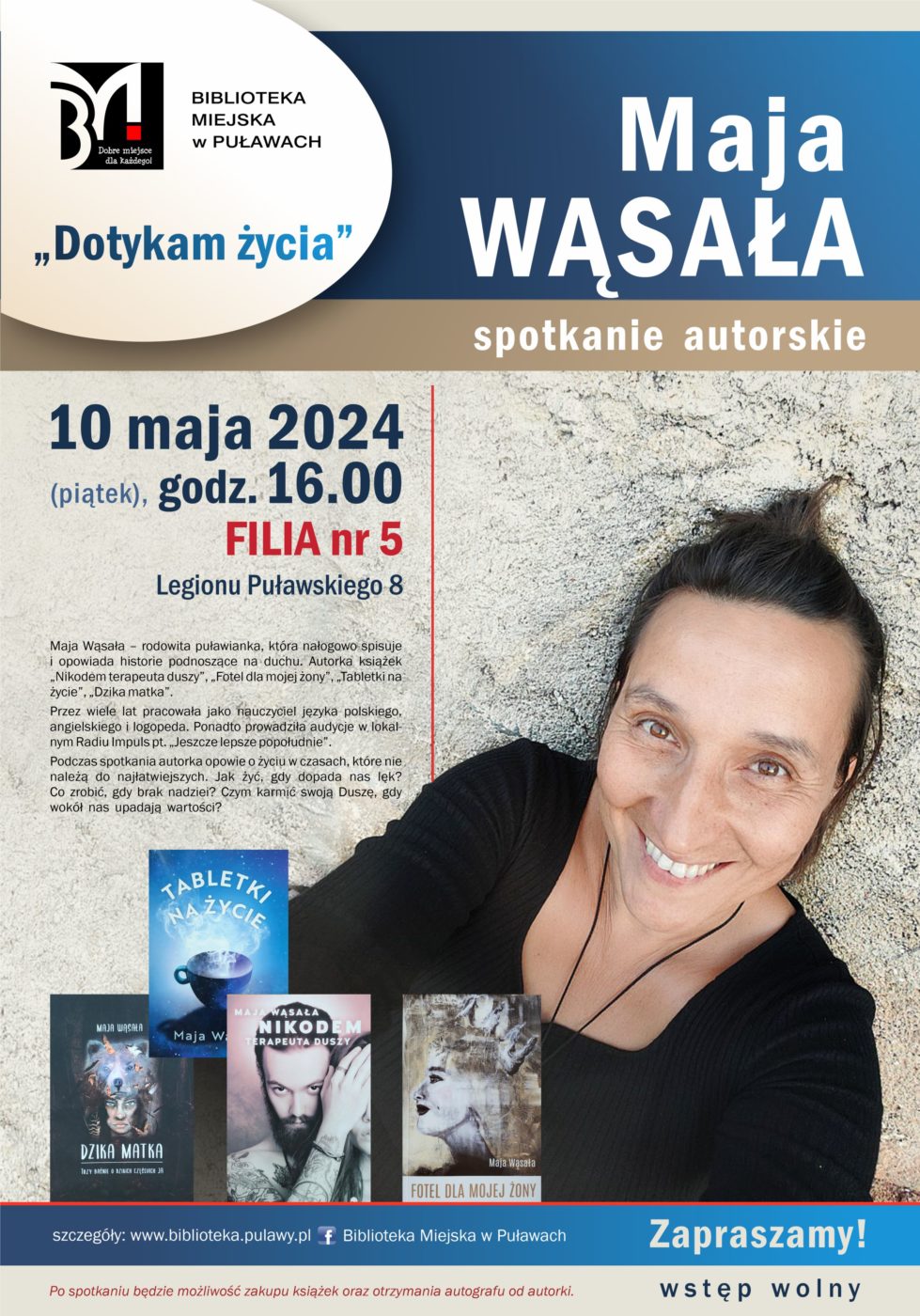 "Dotykam życia" - spotkanie autorskie Mai Wąsały. 10 maja 2024 (piątek), godz. 16.00. Filia nr 5, ul. Legionu Puławskiego 8. Maja Wąsała - rodowita puławianka, która nałogowo spisuje i opowiada historie podnoszące na duchu. Autorka książek "Nikodem terapeuta duszy", "Fotel dla mojej żony", "Tabletki na życie" i "Dzika matka". Przez wiele lat pracowała jako nauczyciel języka polskiego, angielskiego i logopeda. Ponadto prowadziła audycję w lokalnym Radiu Impuls pt. "Jeszcze lepsze popołudnie". Podczas spotkania autorka opowie o życiu w czasach, które nie należą do najłatwiejszych. Jak żyć, gdy dopada nas lęk? Co zrobić, czy brak nadziei? Czym karmić swoją Duszę, gdy wokół nas upadają wartości? Po spotkaniu będzie możliwość zakupu książek oraz otrzymania autografu od autorki. Zapraszamy! Wstęp wolny.