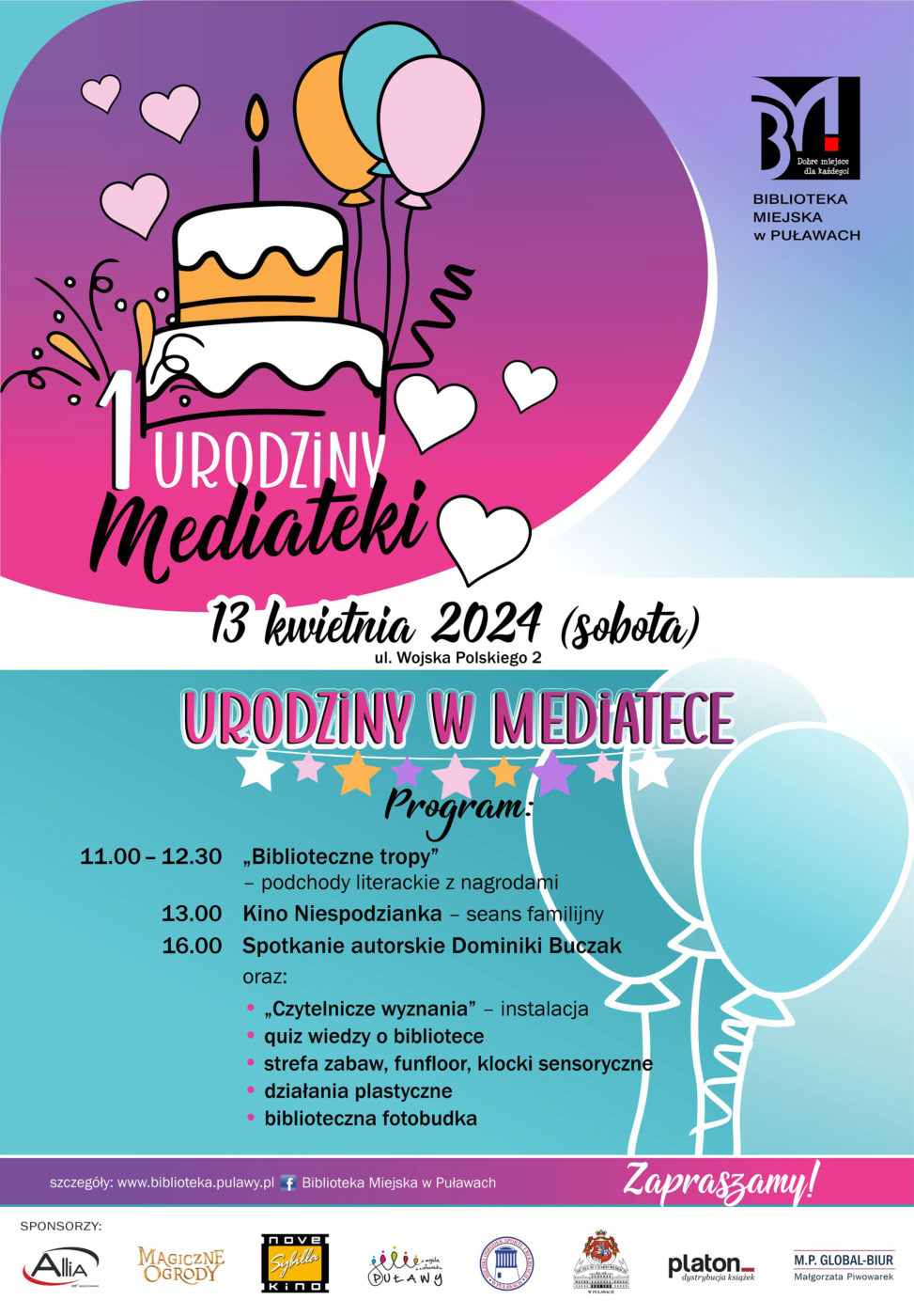 1. Urodziny Mediateki. 13 kwietnia 2024 (sobota), ul. Wojska Polskiego 2. Program: 11.00-12.30 "Biblioteczne tropy" - podchody literackie z nagrodami; 13.00 Kino Niespodzianka - seans familijny; 16.00 Spotkanie autorskie Dominiki Buczak oraz "Czytelnicze wyznania" - instalacja, quiz wiedzy o bibliotece, strefa zabaw, funfoor, klocki sensoryczne,, działania plastyczne, biblioteczna fotobudka. Zapraszamy. Sponsorzy: Allia, Magiczne ogrody, Nove Kino Sybilla, Urząd Miasta Puław, Miejski Ośrodek Sportu i Rekreacji Puławy, Muzeum Czartoryskich w Puławach, Platon-hurtownia książek, M. P. GLOBAL-BIUR Małgorzata Piwowarek 