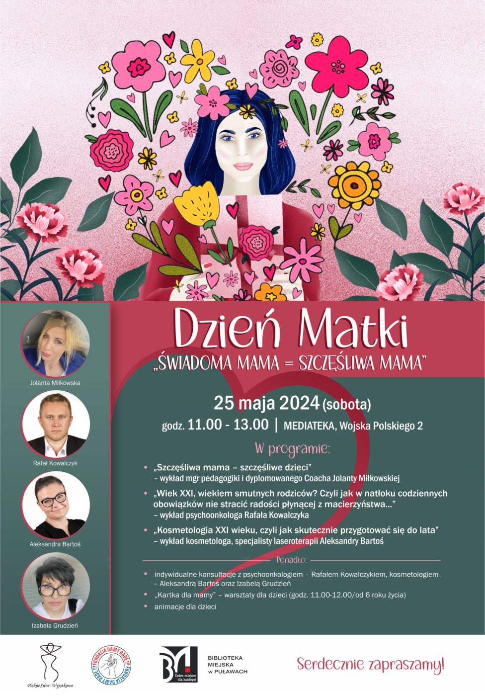 Dzień Matki. "Świadoma mama = szczęśliwa mama". 25 maja 2024 (sobota), godz. 11.00 - 13.00, Mediateka, ul. Wojska Polskiego 2. W programie: "Szczęśliwa mama - szczęśliwe dzieci" - wykład mgr pedagogiki i dyplomowanego Coacha Jolanty Miłkowskiej; "Wiek XXI wiekiem smutnych rodziców? Czyli jak w natłoku codziennych obowiązków nie stracić radości płynącej z macierzyństwa..." - wykład psychoonkologa Rafa Kowalczyka; "Kosmetologia XXX wieku, czyli jak skutecznie przygotować się do lata" - wykład kosmetologa, specjalisty laseroterapii Aleksandry Bartoś. Ponadto: indywidualne konsultacje z psychoonkologiem Rafałem Kowalczykiem, kosmetologiem - Aleksandra Bartoś oraz Izabelą Grudzień; "Kartka dla mamy" - warsztaty dla dzieci (godz. 11.00 - 12.00/do 6 roku życia); animacje dla dzieci. Serdecznie zapraszamy!
