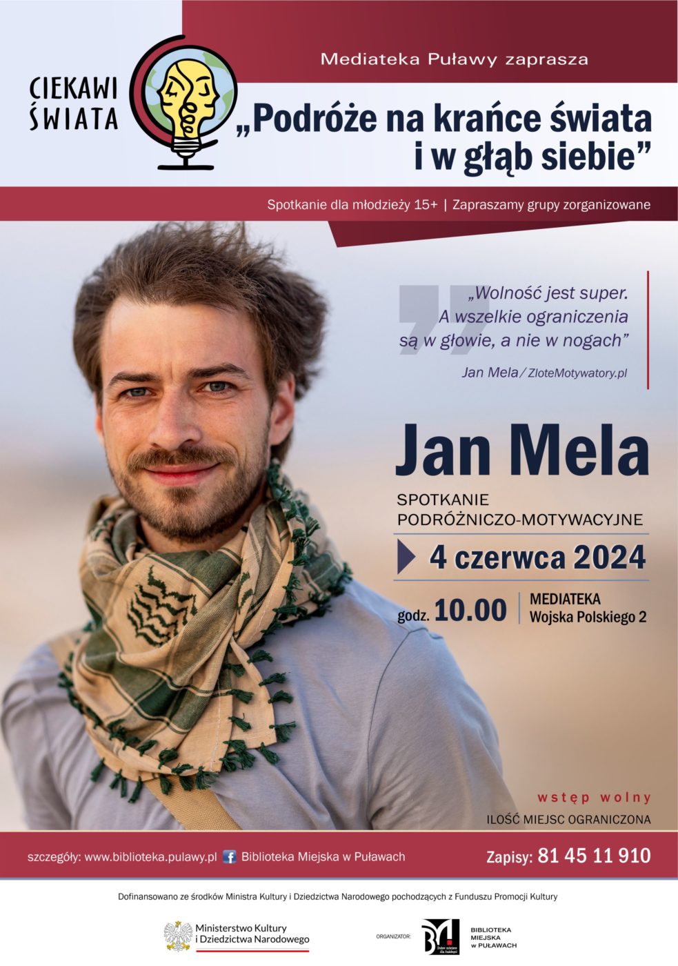 Ciekawi świata. Spotkanie podróżniczo-motywacyjne Jana Meli pt. "Podróże na krańce świata i w głąb siebie". 4 czerwca 2024 r., godz 10.00. Spotkanie dla młodzieży 15+. Zapraszamy grupy zorganizowane. Ilość miejsc ograniczona. Zapisy pod nr tel.: 81 45 11 910. "Wolność jest super. A wszelkie ograniczenia są w głowie, a nie w nogach". Jan Mela/ ZłoteMotywatory.pl. Dofinansowano ze środków Ministra kultury i Dziedzictwa Narodowego pochodzących z Funduszu Promocji Kultury.  