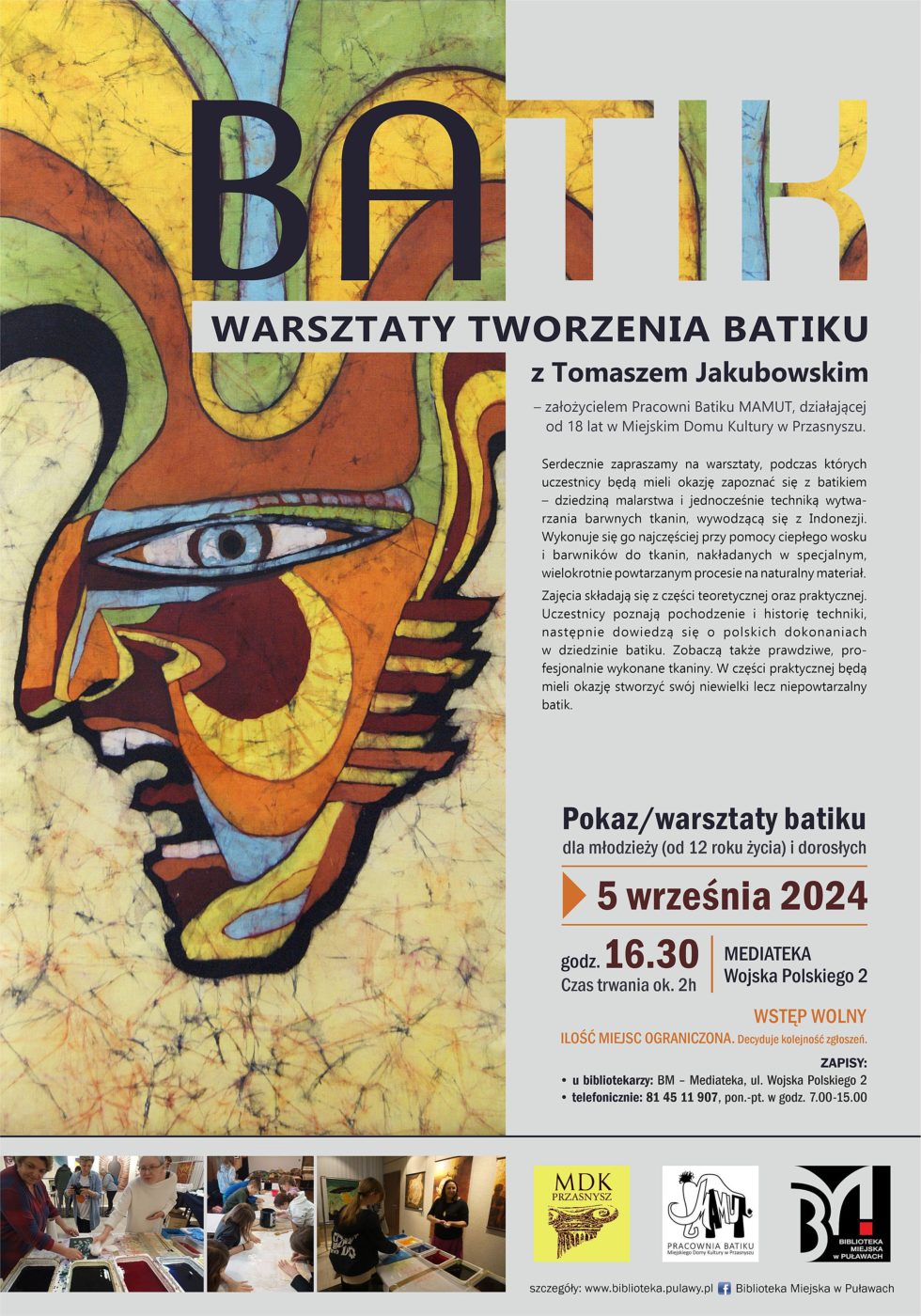 Warsztaty tworzenia Batiku z Tomaszem Jakubowskim - założycielem Pracowni batiku MAMUT, działającej od 18 lat w Miejskim Domu Kultury w Przasnyszu. Serdecznie zapraszamy na warsztaty, podczas których uczestnicy będą mieli okazję zapoznać się z batikiem - dziedzina malarstwa i jednocześnie techniką wytwarzania barwnych tkanin, wywodzącą się z Indonezji. Wykonuje się go najczęściej przy pomocy ciepłego wosku i barwników do tkanin, nakładanych w specjalnym, wielokrotnie powtarzanym procesie na naturalny materiał.  Zajęcia składają się z części teoretycznej i praktycznej. Uczestnicy poznają pochodzenie i historię techniki, następnie dowiedzą się o polskich dokonaniach w dziedzinie batiku. Zobaczą także prawdziwe, profesjonalnie wykonane tkaniny. W części praktycznej będą mieli okazję stworzyć swój niewielki,lecz niepowtarzalny batik. Pokaz/warsztaty batiku dla młodzieży (od 12 roku życia) i dorosłych. 5 września 2024 r., godz. 16.30. Czas trwania: 2 godziny. Mediateka, ul. Wojska Polskiego 2. Wstęp wolny. Ilość miejsc ograniczona. Decyduje kolejność zgłoszeń. Zapisy: u bibliotekarzy: BM - Mediateka, ul. Wojska Polskiego 2, telefonicznie: 81 45 11 907, pon.-pt. w godz. 7.00-15.00.