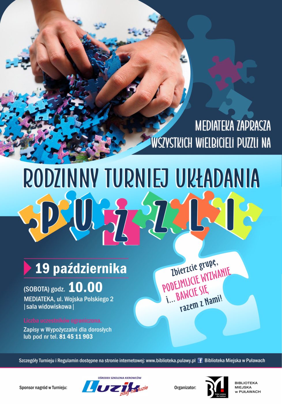Mediateka zaprasza wszystkich wielbicieli puzzli na "Rodzinny turniej układania puzzli". 19 października (sobota), godz. 10.00. Mediateka. ul. Wojska Polskiego 2 (sala widowiskowa). Liczba uczestników ograniczona. Zapisy w Wypożyczalni dla dorosłych lub pod nr tel. 81 45 11 903. Zbierzcie grupę, podejmijcie wyzwanie i bawcie się razem z nami! Szczegóły Turnieju i Regulamin dostępne na stronie internetowej www.biblioteka.pulawy.pl oraz na profilu Biblioteki na Facebook`u. Sponsor nagród w Turnieju: Ośrodek szkolenia kierowców Luzik. Organizator: Biblioteka Miejska w Puławach.  
