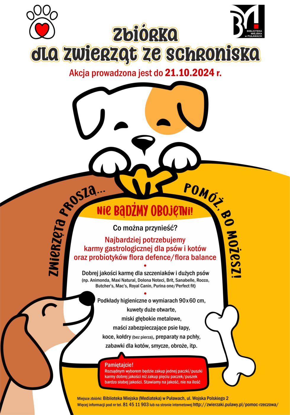 Zbiórka dla zwierząt ze schroniska. Akcja prowadzona jest do 21 października 2024 r. Zwierzęta proszą...pomóż, bo możesz! Nie bądźmy obojętni! Co można przynieść? Najbardziej potrzebujemy karmy gastrologicznej dla psów i kotów oraz probiotyków flora defence/flora balance.Dobrej jakości karmę dla szczeniaków i dużych psów (np. Animonda, Maxi Natural, Dolina Noteci, Sanabelle,  Brit, Rocco, Butchers, Mac`s, Royal Castle, Purina one/Perfect fit), podkłady higieniczne o wymiarach 90x60cm, kuwety duże otwarte, miski głebokie metalowe, maści zabezpieczające psie łapy, koce, kołdry (bez pierza), preparaty na pchły, zabawki dla kotów, smycze, obroże itp. Pamiętajcie! Rozsądniejszym wyborem będzie zakup jednej paczki/ puszki karmy dobrej jakości niż zakup pięciu paczek/puszek karmy bardzo słabej jakości. Stawiamy na jakość, nie na ilość! Miejsce zbiórki: Biblioteka Miejska (Mediateka), ul. Wojska Polskiego 2. Więcej informacji pod nr tel. 81 45 11 903 lub na stronie internetowej http://zwierzaki.pulawy.pl/pomoc-rzeczowa/  