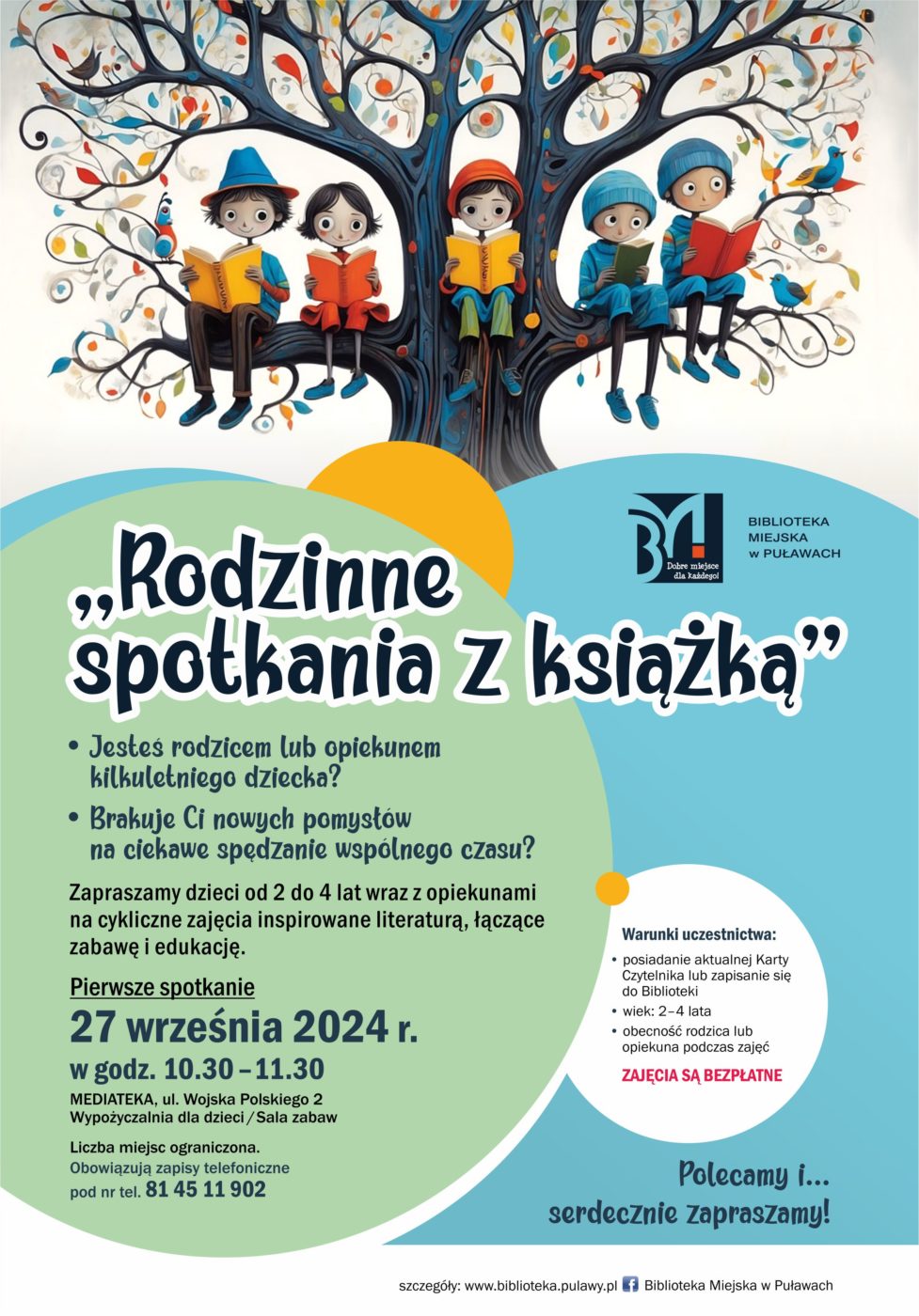 Rodzinne spotkania z książką. Jesteś rodzicem lub opiekunem kilkuletniego dziecka? Brakuje Ci nowych pomysłów na ciekawe spędzenie wspólnego czasu? Zapraszamy dzieci od 2 do 4 lat wraz z opiekunami na cykliczne zajęcia inspirowane literaturą, łączące zabawę i edukację. Pierwsze spotkanie 27 września 2024 r., w godzinach 10.30-11.30. Mediateka, ul. Wojska Polskiego 2, Wypożyczalnia dla dzieci (sala zabaw). Liczba miejsc ograniczona. Obowiązują zapisy telefoniczne pod nr tel. 81 45 902. Warunki uczestnictwa: posiadanie aktualnej Karty Czytelnika lub zapisanie się do Biblioteki, wiek 2-4 lata, obecność rodzica lub opiekuna podczas zajęć. Zajęcia są bezpłatne