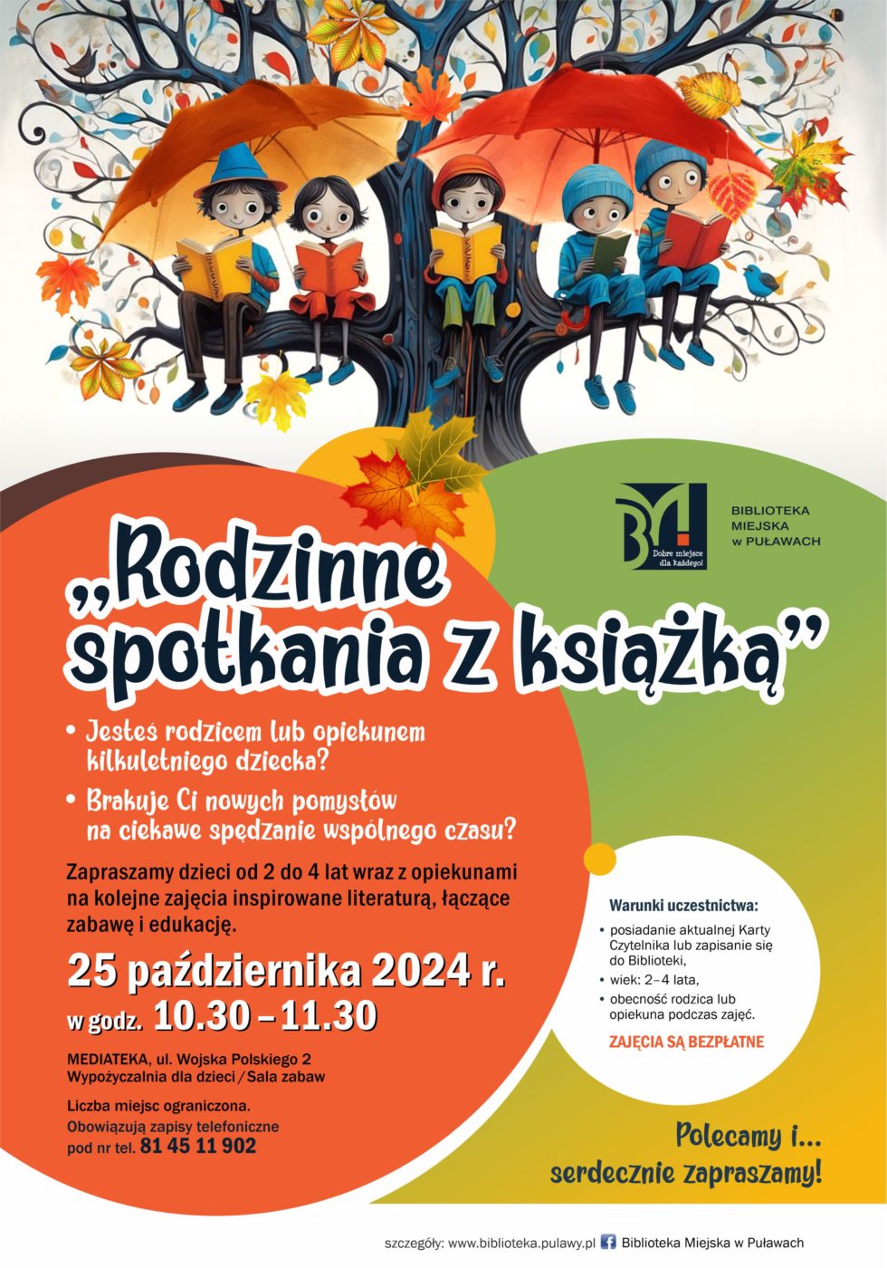 "Rodzinne spotkania z książką". Jesteś rodzicem lub opiekunem kilkuletniego dziecka? Brakuje Ci nowych pomysłów na ciekawe spędzenie wspólnego czasu? Zapraszamy dzieci od 2 do 4 lat wraz z opiekunami na cykliczne zajęcia inspirowane literaturą, łączące zabawę i edukację. Pierwsze spotkanie 25 października 2024 r., w godzinach 10.30-11.30. Mediateka, ul. Wojska Polskiego 2, Wypożyczalnia dla dzieci (sala zabaw). Liczba miejsc ograniczona. Obowiązują zapisy telefoniczne pod nr tel. 81 45 902. Warunki uczestnictwa: posiadanie aktualnej Karty Czytelnika lub zapisanie się do Biblioteki, wiek 2-4 lata, obecność rodzica lub opiekuna podczas zajęć. Zajęcia są bezpłatne