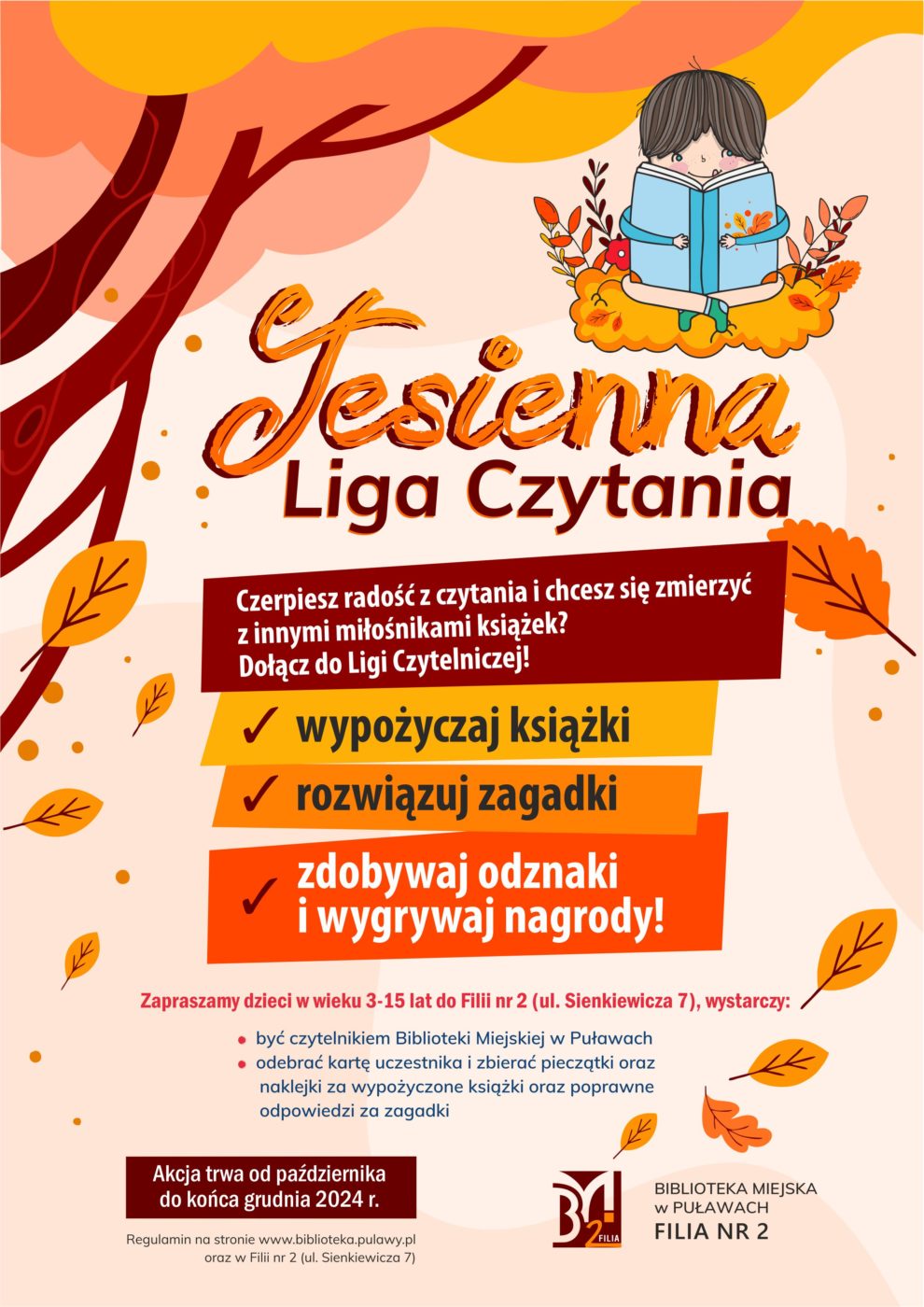 "Jesienna Liga Czytania". Czerpiesz radość z czytania i chcesz się zmierzyć z innymi miłośnikami książek? Dołącz do Ligi Czytelniczej! wypożyczaj książki, rozwiązuj zagadki, zdobywaj odznaki i wygrywaj nagrody. Zapraszamy dzieci w wieku 3-15 lat do Filii nr 2 (ul. Sienkiewicza 7), wystarczy: być czytelnikiem Biblioteki Miejskiej w Puławach, odebrać kartę uczestnika i zbierać pieczątki oraz naklejki za wypożyczone książki oraz poprawnie odpowiedzi na zagadki. Akcja trwa od października do końca grudnia 2024 r. Regulamin na stronie www.biblioteka.pulawy.pl oraz w Filii nr 2 (ul. Sienkiewicza 7).