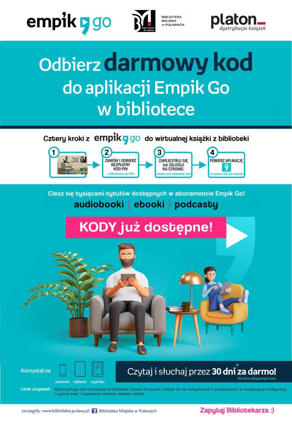Odbierz darmowy kod w aplikacji Empik Go w bibliotece. cztery kroki z Empik Go do witalnej książki z biblioteki; 1. Należy być aktywnym Czytelnikiem Biblioteki. 2. Zamów i odbierz bezpłatny kod PIN w Mediatece lub Filii.3. Zarejestruj się lub zaloguj na stronie: empik.com/biblioteki.kod. 4. Pobierz aplikację na system IOS lub Android. Ciesz się tysiącami tytułów dostępnych w abonamencie Empik Go! Czytaj i słuchaj przez 30 dni za darmo od dnia aktywacji kodu. Korzystaj na telefonie, tablecie, czytelniku. Limit urządzeń: Wykorzystując jeden kod otrzymany od biblioteki, możesz korzystać z Empik Go na maksymalnie dwóch urządzeniach, w następującej konfiguracji: 1 czytelnik oraz 1 urządzenie mobilne (telefon, tablet). Szczegóły: www.biblioteka.pulawy.pl.    
