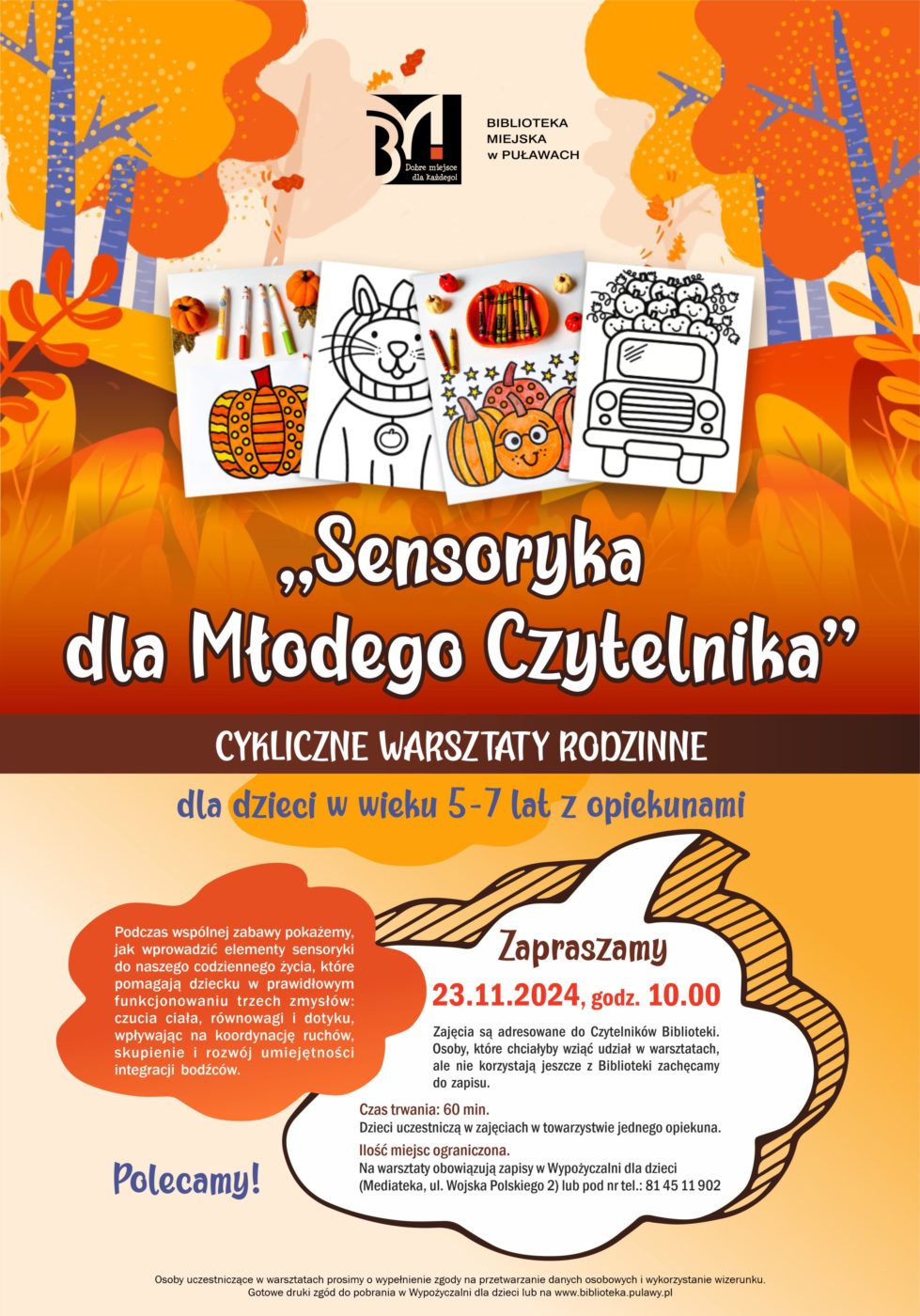 "Sensoryka dla Młodego Czytelnika" - cykliczne warsztaty rodzinne dla dzieci w wieku 5-7 lat z opiekunami. Podczas wspólnej zabawy pokażemy, jak wprowadzić elementy sensoryki do naszego codziennego życia, które pomagają dziecku w prawidłowym funkcjonowaniu trzech zmysłów: czucia ciała, równowagi i dotyku, wpływając na koordynację ruchów, skupienie i rozwój umiejętności integracji bodźców. 23 listopada, godz. 10.00. Zajęcia są adresowane do Czytelników Biblioteki. Osoby, które chciałyby wziąć udział w warsztatach, ale nie korzystają jeszcze z Biblioteki zachęcamy do zapisu. Czas trwania; 60 minut. Dzieci uczestniczą w zajęcia w towarzystwie jednego opiekuna. Ilość miejsc ograniczona. Na warsztaty obowiązują zapisy w Wypożyczalni dla dzieci (Mediateka, ul. Wojska Polskiego 2) lub pod nr tel.: 81 45 11 902. Osoby uczestniczce w spotkaniu prosimy o wypełnienie zgody na przetwarzanie danych osobowych i wykorzystanie wizerunku. Gotowe druki zgód do pobrania w Wypożyczalni dla dzieci lub na www.biblioteka.pulawy.pl