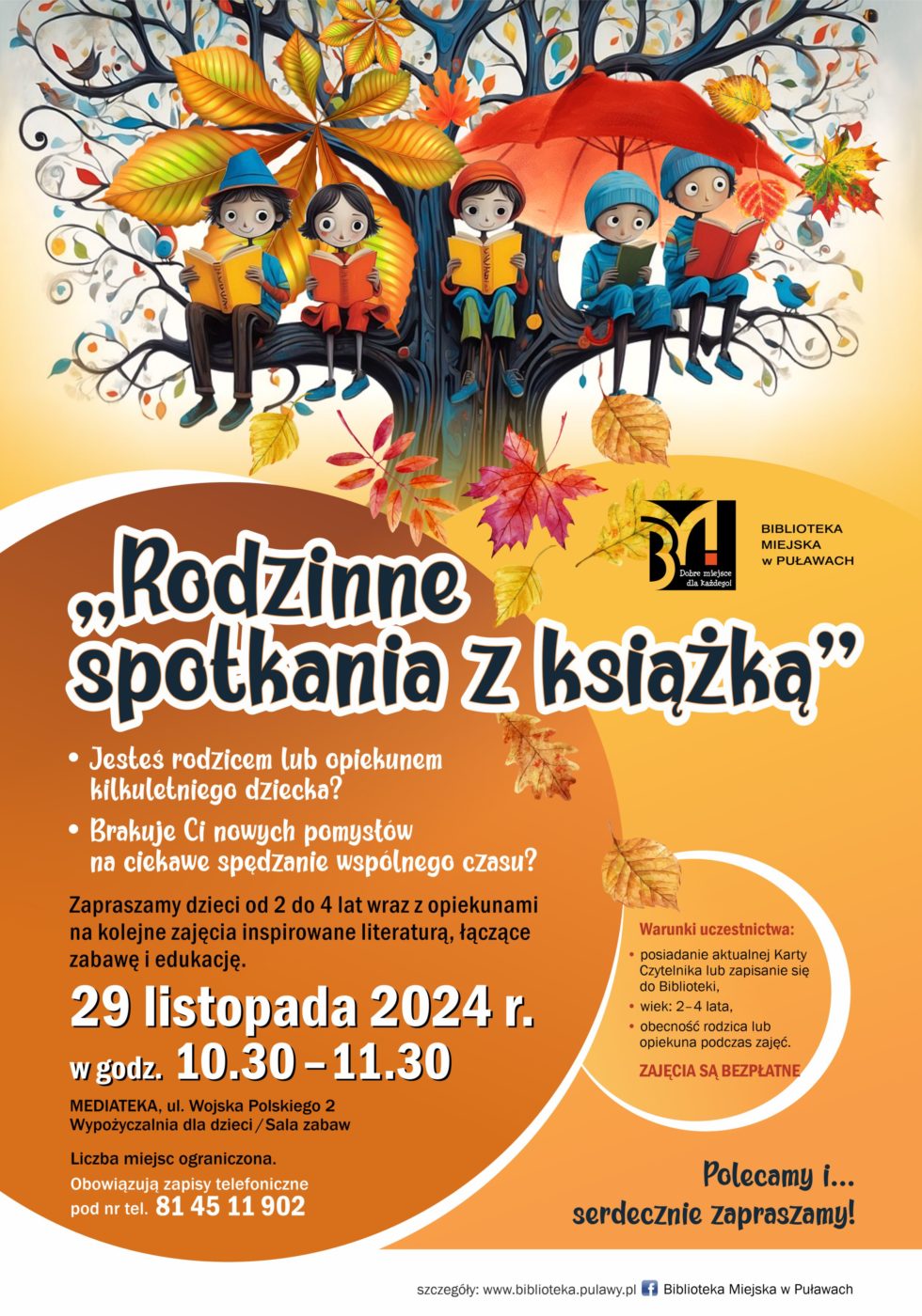"Rodzinne spotkania z książką". Jesteś rodzicem lub opiekunem kilkuletniego dziecka? Brakuje Ci nowych pomysłów na ciekawe spędzenie wspólnego czasu? Zapraszamy dzieci od 2 do 4 lat wraz z opiekunami na cykliczne zajęcia inspirowane literaturą, łączące zabawę i edukację. Pierwsze spotkanie 29 listopada 2024 r., w godzinach 10.30-11.30. Mediateka, ul. Wojska Polskiego 2, Wypożyczalnia dla dzieci (sala zabaw). Liczba miejsc ograniczona. Obowiązują zapisy telefoniczne pod nr tel. 81 45 902. Warunki uczestnictwa: posiadanie aktualnej Karty Czytelnika lub zapisanie się do Biblioteki, wiek 2-4 lata, obecność rodzica lub opiekuna podczas zajęć. Zajęcia są bezpłatne