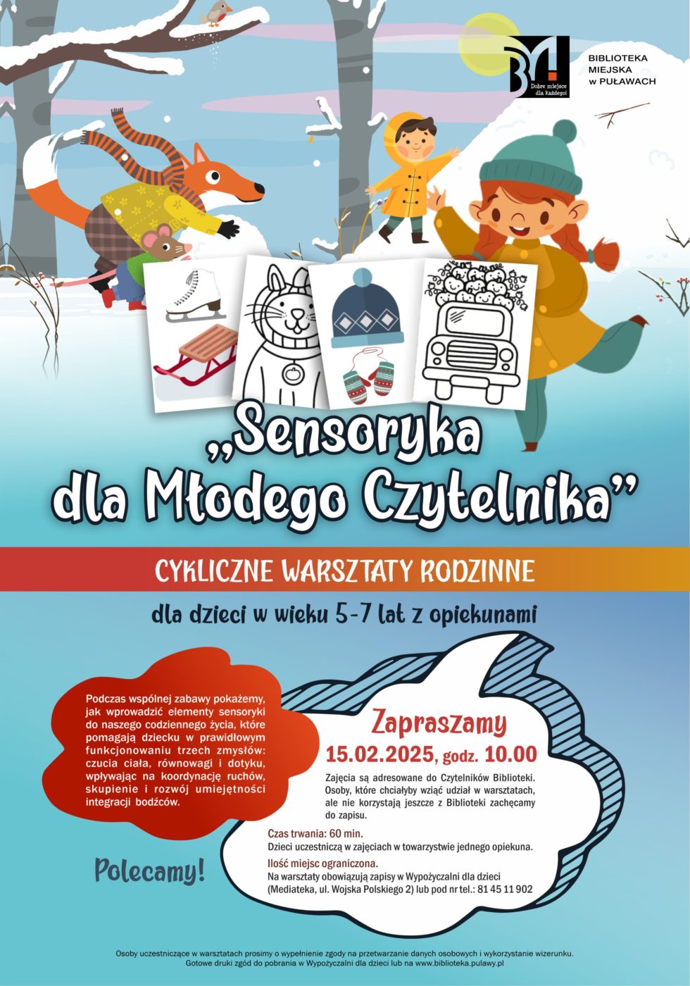 "Sensoryka dla Młodego Czytelnika" - cykliczne warsztaty rodzinne dla dzieci w wieku 5-7 lat z opiekunami. Podczas wspólnej zabawy pokażemy, jak wprowadzić elementy sensoryki do naszego codziennego życia, które pomagają dziecku w prawidłowym funkcjonowaniu trzech zmysłów: czucia ciała, równowagi i dotyku, wpływając na koordynację ruchów, skupienie i rozwój umiejętności integracji bodźców. 15 lutego 2025, godz. 10.00. Zajęcia są adresowane do Czytelników Biblioteki. Osoby, które chciałyby wziąć udział w warsztatach, ale nie korzystają jeszcze z Biblioteki zachęcamy do zapisu. Czas trwania; 60 minut. Dzieci uczestniczą w zajęcia w towarzystwie jednego opiekuna. Ilość miejsc ograniczona. Na warsztaty obowiązują zapisy w Wypożyczalni dla dzieci (Mediateka, ul. Wojska Polskiego 2) lub pod nr tel.: 81 45 11 902. Osoby uczestniczce w spotkaniu prosimy o wypełnienie zgody na przetwarzanie danych osobowych i wykorzystanie wizerunku. Gotowe druki zgód do pobrania w Wypożyczalni dla dzieci lub na www.biblioteka.pulawy.pl