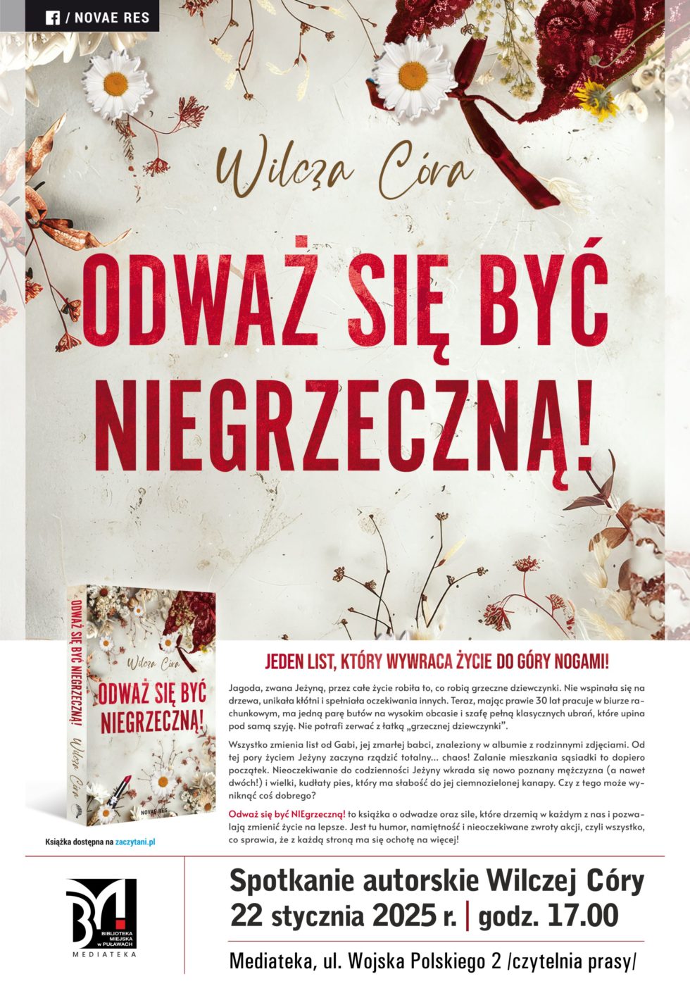 Spotkanie autorskie Wilczej Córy. 22 stycznia 2025 r., godz. 17.00. Mediateka, ul. Wojska Polskiego 2, czytelna prasy. Odważ się być niegrzeczną!Jeden list, który wywraca życie do góry nogami! Jagoda, zwana Jeżyną, przez całe życie robiła to, co robią grzeczne dziewczynki. Nie wspinała się na drzewa, unikała kłótni i spełniała oczekiwania innych. Teraz, mając prawie 30 lat, pracuje w biurze rachunkowym, ma jedna parę butów na wysokim obcasie i szafę pełną klasycznych ubrań, które upina pod samą szyję. Nie potrafi zerwać z łatką "grzecznej dziewczynki". Wszystko zmienia list od Gabi, jej zmarłej babci, znaleziony w albumie z rodzinnymi zdjęciami. Od tej pory życiem Jeżyny zaczyna rządzić totalny...chaos. Zalanie mieszkania sąsiadki to dopiero początek. Nieoczekiwanie do codzienności Jeżyny wkrada się nowo poznany mężczyzna (a nawet dwóch) i wielki, kudłaty pies, który ma słabość do jej ciemnozielonej kanapy. Czy z tego może wyniknąć coś dobrego? "Odważ się być niegrzeczną" to książka o odwadze oraz sile, które drzemią w każdym z nas i pozwalają zmieniać życie na lepsze. Jest tu humor, namiętność i nieoczekiwane zwroty akcji, czyli wszystko, co sprawia, że z każdą strona ma się ochotę na więcej. 