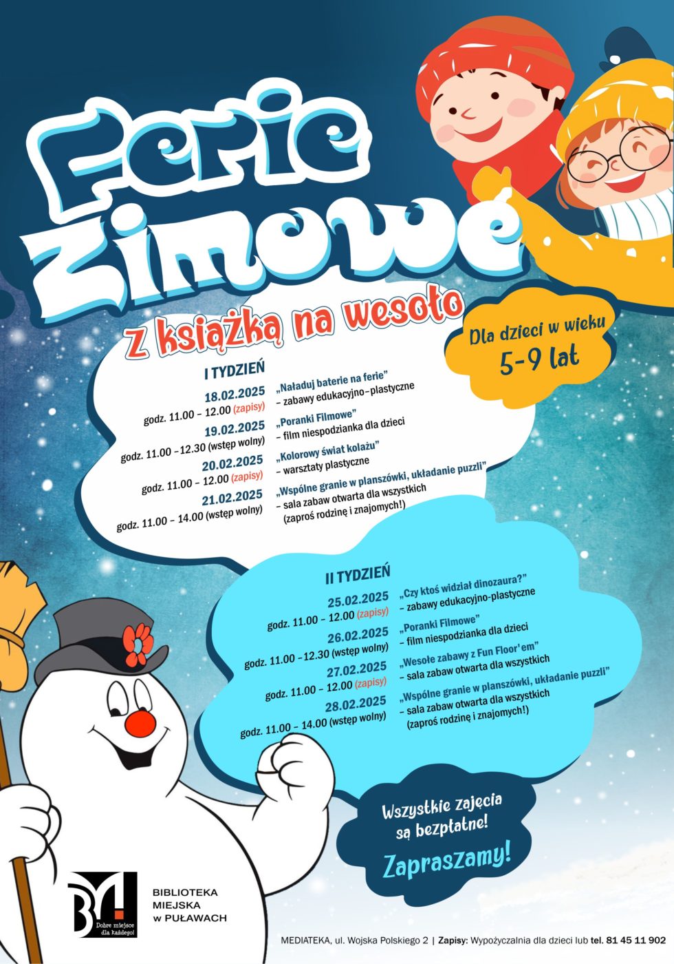 "Z książką na wesoło". Ferie zimowe dla dzieci  wieku5-9 lat. I tydzień: 18.02.2025, godz.11.00-12.00 (zapisy) "Naładuj baterie na ferie" zajęcia edukacyjno-plastyczne; 19.02.2025, godz. 11.00-12.30 (wstęp wolny) "Poranki filmowe" - film niespodzianka dla dzieci; 20.02.2025, godz. 11.00-12.00 (zapisy) "Kolorowy świat kolażu" warsztaty plastyczne; 21.02.2025, godz. 11.00-14.00 "Wspólne granie w planszówki, układanie puzzli" sala zabaw otwarta dla wszystkich (zaproś rodzinę i znajomych). II tydzień: 25.02.2025, godz. 11.00-12.00 (zapisy) "Czy ktoś wdział dinozaura?" zabawy edukacyjno-plastyczne; 26.02.2025, godz. 11.00-12.30 (wstęp wolny) "Poranki filmowe" - film niespodzianka dla dzieci, 27.02.2025, godz. 11.00-12.00 (zapisy) "Wesołe zabawy z Fun Flor`em" - sala zabaw otwarta dla wszystkich, 28.02.2025, godz. 11.00-14.00 (wstęp wolny) "Wspólne granie w planszówki, układanie puzzli" sala zabaw otwarta dla wszystkich (zaproś rodzinę i znajomych). Wszystkie zajęcia są bezpłatne. Zapraszamy! Mediateka, ul. Wojska Polskiego 2. Zapisy Wypożyczalnia dla dzieci lub tel. 81 45 11 902.  