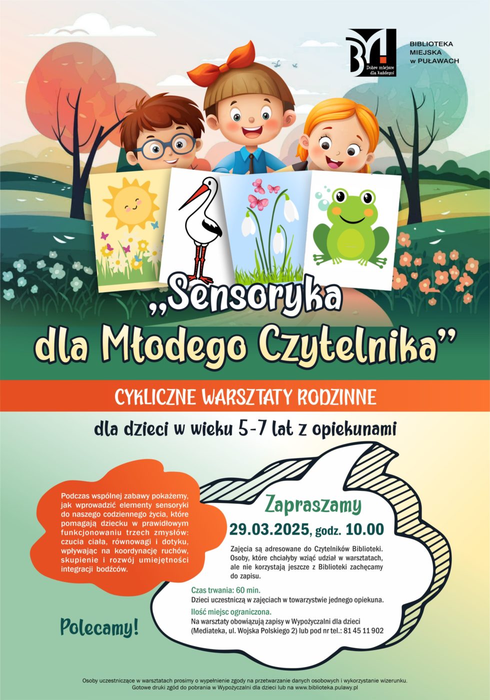 "Sensoryka dla Młodego Czytelnika" - cykliczne warsztaty rodzinne dla dzieci w wieku 5-7 lat z opiekunami. Podczas wspólnej zabawy pokażemy, jak wprowadzić elementy sensoryki do naszego codziennego życia, które pomagają dziecku w prawidłowym funkcjonowaniu trzech zmysłów: czucia ciała, równowagi i dotyku, wpływając na koordynację ruchów, skupienie i rozwój umiejętności integracji bodźców. 29 marca, godz. 10.00. Zajęcia są adresowane do Czytelników Biblioteki. Osoby, które chciałyby wziąć udział w warsztatach, ale nie korzystają jeszcze z Biblioteki zachęcamy do zapisu. Czas trwania; 60 minut. Dzieci uczestniczą w zajęcia w towarzystwie jednego opiekuna. Ilość miejsc ograniczona. Na warsztaty obowiązują zapisy w Wypożyczalni dla dzieci (Mediateka, ul. Wojska Polskiego 2) lub pod nr tel.: 81 45 11 902. Osoby uczestniczce w spotkaniu prosimy o wypełnienie zgody na przetwarzanie danych osobowych i wykorzystanie wizerunku. Gotowe druki zgód do pobrania w Wypożyczalni dla dzieci lub na www.biblioteka.pulawy.pl