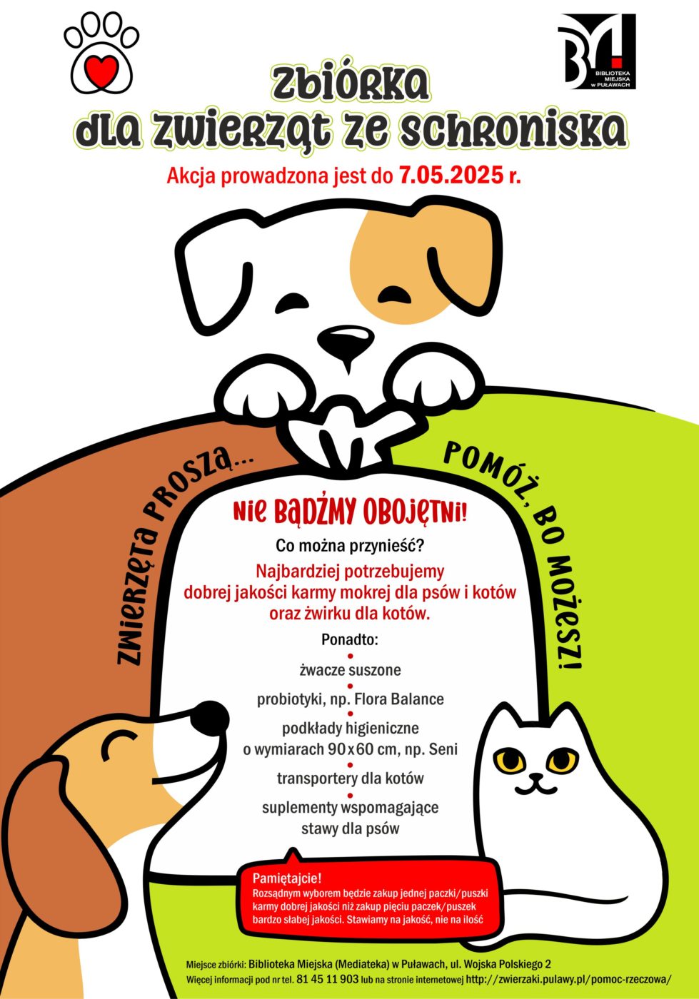 Zbiórka dla zwierząt ze schroniska. Akcja prowadzona jest do 7 maja 2025 r. Zwierzęta proszą... pomóż, bo możesz! Nie bądźmy obojętni! Co można przynieść? Najbardziej potrzebujemy dobrej jakości karmy mokrej dla psów i kotów oraz żwirku dla kotów. Ponadto: żwacze suszone, probiotyki, np. Flora Balance,  podkłady higieniczne o wymiarach 90x60cm, np. Semi, kuwety duże otwarte, miski głębokie metalowe, maści zabezpieczające psie łapy, koce, kołdry (bez pierza), transportery dla kotów, suplementy wspomagające stawy da psów. Pamiętajcie! Rozsądniejszym wyborem będzie zakup jednej paczki/ puszki karmy dobrej jakości niż zakup pięciu paczek/puszek karmy bardzo słabej jakości. Stawiamy na jakość, nie na ilość! Miejsce zbiórki: Biblioteka Miejska (Mediateka), ul. Wojska Polskiego 2. Więcej informacji pod nr tel. 81 45 11 903 lub na stronie internetowej http://zwierzaki.pulawy.pl/pomoc-rzeczowa/  