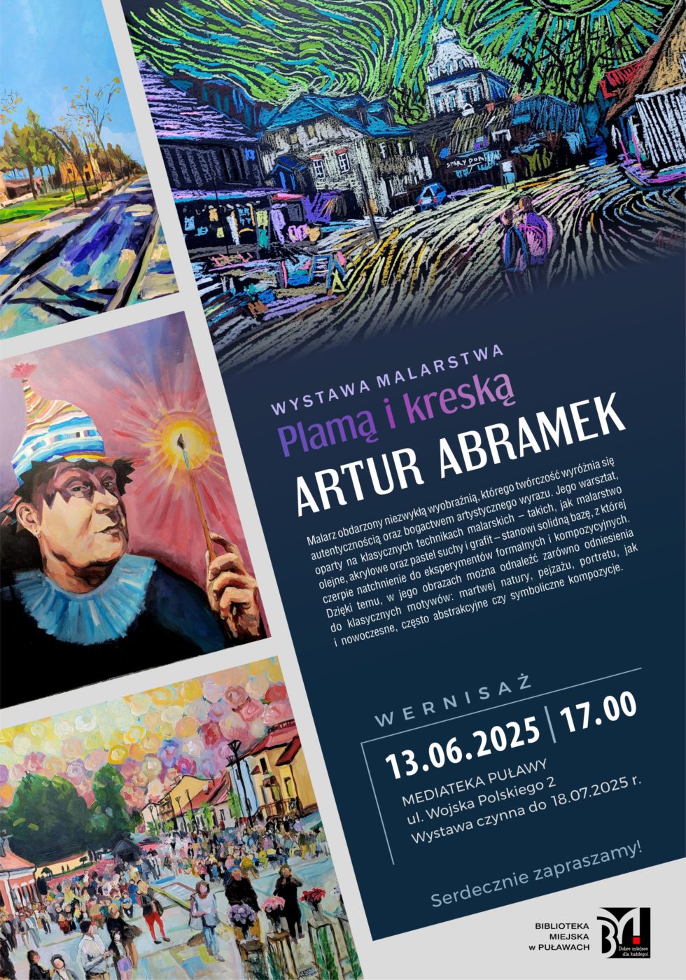 "Plamą i kreską" Artur Abramek - wystawa malarstwa. 13 czerwca 2025 r., godz. 17.00. Mediateka, ul. Wojska Polskiego 2. Wystawa czynna do 18 lipca 2025 r. Artur Abramek - malarz obdarzony niezwykłą wyobraźnią, którego twórczość wyróżnia się autentycznością oraz bogactwem artystycznego wyrazu. Jego warsztat, oparty na klasycznych technikach malarskich – takich, jak malarstwo olejne, akrylowe oraz pastel suchy i grafit – stanowi solidną bazę, z której czerpie natchnienie do eksperymentów formalnych i kompozycyjnych. Dzięki temu, w jego obrazach można odnaleźć zarówno odniesienia do klasycznych motywów: martwej natury, pejzażu, portretu, jak i nowoczesne, często abstrakcyjne czy symboliczne kompozycje. 