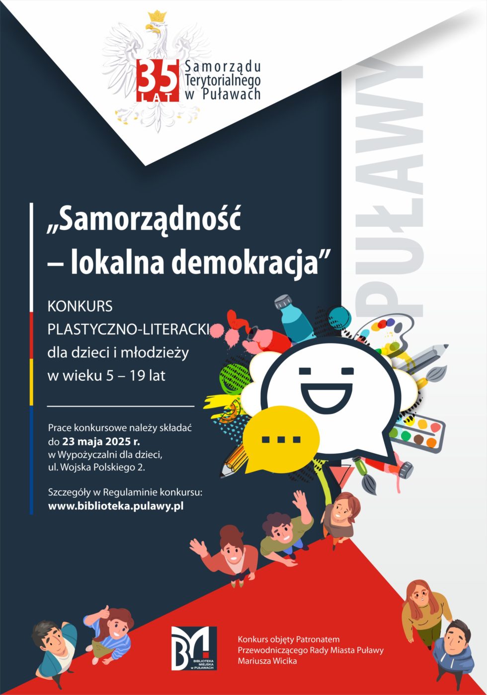 "Samorządność - lokalna demokracja" konkurs plastyczno-literacki dla dzieci w wieku 5-19 lat. Prace konkursowe należy składać do 23 maja 2025 r. w Wypożyczalni dla dzieci, ul. Wojska Polskiego 2. Szczegóły w Regulaminie konkursu: www.biblioteka.pulawy.pl. Konkurs objęty Patronatem Przewodniczącego Rady Miasta Puławy Mariusza Wicika. 