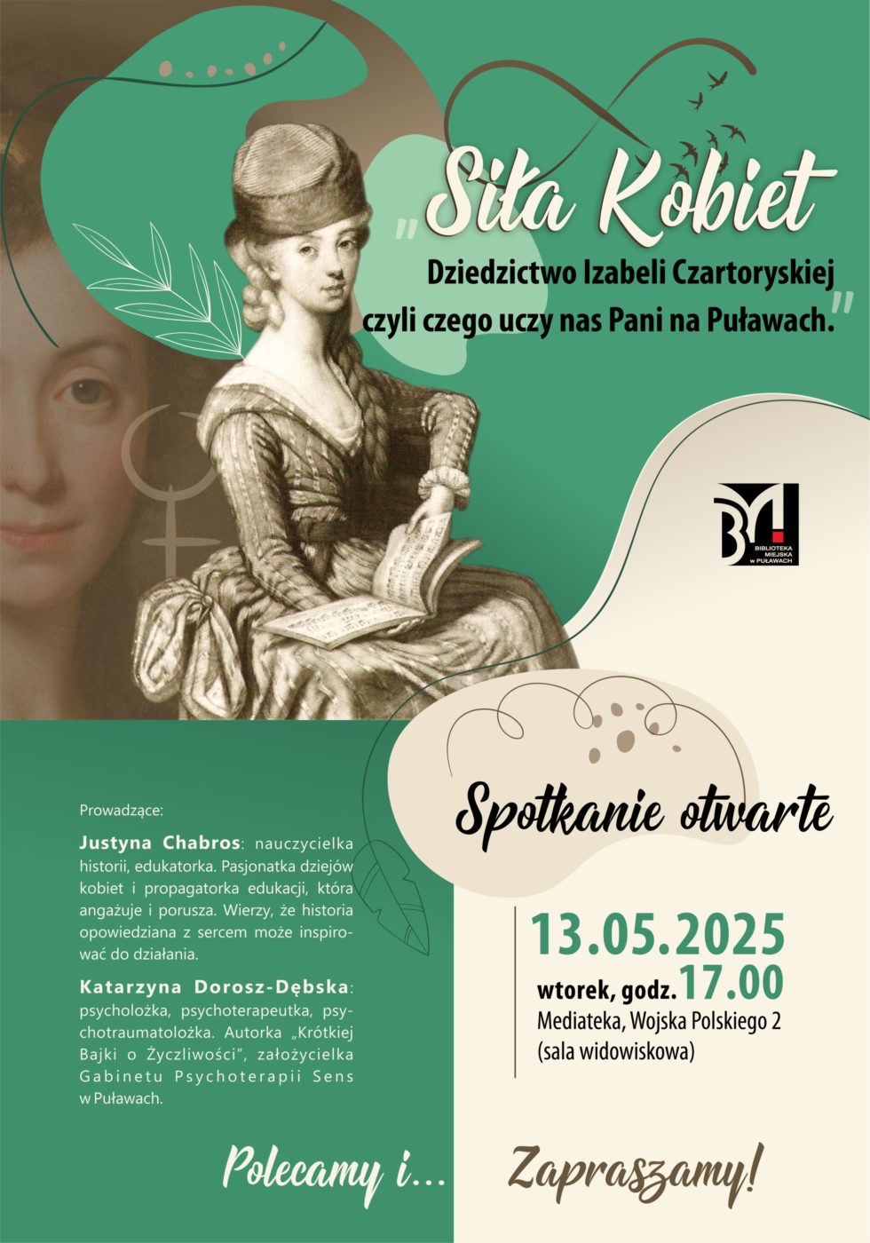 "Siła kobiet. Dziedzictwo Izabeli Czartoryskiej, czyli czego uczy nas Pani na Puławach".13 maja 2025 r., godz. 17.00. Mediateka, ul. Wojska Polskiego 2, sala widowiskowa. prowadzące: Justyna Chabros - nauczycielka historii, edukatorka. Pasjonatka dziejów kobiet i propagatorka edukacji, która angażuje i porusza. Wierzy, że historia opowiedziana z sercem może inspirować do działania. Katarzyna Dorosz-Dębska - psycholożka, psychoterapeutka, psychotraumatolożka. Autorka "Krótkiej Bajki o Życzliwości", założycielka Gabinetu Psychoterapii Sens  w Puławach. Zapraszamy.
