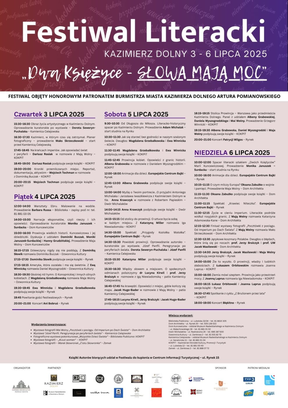 Festiwal Literacki 2025 Kazimierz Dolny 3-6 lipca 2025 „Dwa Księżyce – słowa mają moc”. Program: czwartek 3 lipca: 15:30 – 16.30 "Obraz życia artystycznego w Kazimierzu Dolnym". Oprowadzanie kuratorskie po wystawie – Dorota Seweryn-Puchalska – Kamienica Celejowska, 16:30 – 17:30 Kazimierz, w którym czas się zatrzymał. Plener fotograficzny" – prowadzenie Maks Skrzeczkowski – start przed Kamienicą  Celejowską, 17:45 – 18:45 "Na krańcach imperiów. Jak opowiadać świat z peryferii" – Dariusz Rosiak w rozmowie z Mają Wolny – KOKPiT, 18:45 – 19:00 Dariusz Rosiak podpisuje swoje książki – KOKPiT, 19:00 – 20:00 "Kroniki przemilczanych miejsc. Reportaż, dokumentacja, aktywizm" – Wojciech Tochman w rozmowie z Dominiką Buczak – KOKPiT, 20:00 – 20:15 Wojciech Tochman podpisuje swoje książki – KOKPiT. piatek 4 lipca: 12:00 – 14:00 "Warsztaty Ebru. Malowanie na wodzie" – prowadzenie Barbara Russa – Biblioteka – zapisy pod nr. tel.  81 881 03 05, 14:00 – 15:00 "Narracje eksponatów, czyli rzeczy i ich opowieści". Oprowadzanie kuratorskie Monika Januszek-Surdacka – Dom Kuncewiczów, 15:00 – 16:00     "Prowincja wielkich historii. Kuncewiczowa i jej dziedziczki" – dyskusja z udziałem Dominiki Buczak, Moniki Januszek-Surdackiej i Hanny Grudzińskiej – prowadzenie Maja Wolny – Dom Kuncewiczów, 16:15 – 17:15     "Dziewczyny nigdy się nie poddają". Z Dominiką Słowik rozmawia Dominika Buczak – Dzwonnica Kultury, 17:15 – 17:30  Dominika Słowik podpisuje swoje książki – Rynek, 17:15 – 18:15 "Ameryka, która oszalała i ma się świetnie". Z Ewą Winnicką rozmawia Daniel Wyszogrodzki – Dzwonnica Kultury, 18:30 – 19:30     "Głośniej niż hymn. O Konopnickiej i innych silnych kobietach" z Magdaleną Grzebałkowską rozmawia Maja Wolny – Dzwonnica Kultury, 19:30 – 19:45 Ewa Winnicka i Magdalena Grzebałkowska podpisują swoje książki – Rynek, 19:45 Powitanie gości festiwalowych – Rynek, 20:00 - 21:00 Koncert Ani Bobruś – Rynek.sobota 5 lipca: 9:30 – 10:30 "Od Długosza do Miłosza". Literacko-historyczny spacer po Kazimierzu Dolnym. Prowadzenie Adam Michalak – start studnia na Rynku, 10:30 – 11:30 "Jak się starzeć bez godności w naszym szalonym świecie". Dwugłos: Magdalena Grzebałkowska, Ewa Winnicka – KOKPiT, 11:30 – 11:45     Magdalena Grzebałkowska i Ewa Winnicka podpisują swoje książki – KOKPiT, 11:45 – 12:45 "Prowincja kobiet. Opowieści z granic historii".  Ałbena Grabowska w rozmowie z Danielem Wyszogrodzkim – KOKPiT,12:00 – 18:00 Animacje dla dzieci. Europejskie Centrum Bajki – Rynek, 12:45 – 13:00 Ałbena Grabowska podpisuje swoje książki – Rynek, 13:00 – 14:00 "Myślę o Twoim portrecie... O przyjaźni Antoniego Michalaka i Jarosława Iwaszkiewicza z Kazimierzem Dolnym w tle". Anna Krawczyk w rozmowie z Robertem Papieskim – Dwór Michalaków, 14:00 – 14:15 Anna Krawczyk podpisuje swoje książki – Dwór Michalaków, 14:15 – 15:15 "Od stolicy do prowincji. O sztuce bycia sobą w każdym miejscu". Z Katarzyną Miller rozmawia Iga Niewiadomska – KOKPiT, 14:30 – 15:00 Spektakl „Przygody Koziołka Matołka”. Europejskie Centrum Bajki – Rynek, 14.30 – 15:30 "Powidoki prowincji. Oprowadzanie autorsko - kuratorskie po wystawie Józef Panfil. Peregrynacje po peryferiach świata". Dorota Seweryn-Puchalska, Józef Panfil – Kamienica Celejowska, 15.15 – 15:30 Katarzyna Miller podpisuje swoje książki – KOKPiT, 15:30 – 16:30     "Między słowem a miejscem. O społecznych odmianach polszczyzny" dr Lucyna Kirwil i prof. Jerzy Bralczyk w rozmowie z Igą Niewiadomską – patio Kamienicy Celejowskiej, 16:45 – 17:45 "Na krawędzi. Opowieści z miejsc, gdzie kończy się mapa". Jacek Hugo-Bader w rozmowie z Mają Wolny – patio Kamienicy Celejowskiej, 17:45 – 18:15 Lucyna Kirwil, Jerzy Bralczyk i Jacek Hugo-Bader podpisują swoje książki – Rynek, 18:15 – 19:15 "Stolica Prowincja – Warszawa jako przedmieścia Kazimierza Dolnego". Panel z udziałem Ałbeny Grabowskiej, Daniela Wyszogrodzkiego i Mai Wolny. Prowadzenie Grzegorz Winnicki – KOKPIT, 19:15 – 19:30 Ałbena Grabowska, Daniel Wyszogrodzki i Maja Wolny podpisują swoje książki – KOKPiT, 20:00 – 21:00 Koncert Patrycji Wilgos – Rynekniedziela 6 lipca: 10:00 – 12:00 Spacer literacki szlakiem „Dwóch Księżyców” Marii Kuncewiczowej. Prowadzenie Monika Januszek – Surdacka – start studnia na Rynku, 10:00 – 16:00 Animacje dla dzieci. Europejskie Centrum Bajki – Rynek, 10.15 – 11.15 "O czym milczy Europa? Oksana Zabużko o wojnie i pamięci". Prowadzenie  Maja Wolny – Dom Architekta, 11.15 – 11.30 Oksana Zabużko podpisuje swoje książki – Dom Architekta, 11:00 – 11:15 Spektakl „Krawiec Niteczka”. Europejskie Centrum Bajki – Rynek,11:30 – 12:15 "Życie w cieniu imperium. Literackie podróże wzdłuż rosyjskich granic". Z Mają Wolny rozmawia Katarzyna Adamowska-Kane – Dom Architekta, 12:15 – 12:30 Finisaż wystawy fotografii „Pocztówki z pociągu. Od Imperium po Dach Świata”. Z Mają Wolny rozmawia Maks Skrzeczkowski – Dom Architekta, 12:30 – 13:30 "Językowe koszmary Polaków. Dwugłos o błędach, które śnią się po nocach" prof. Jerzy Bralczyk i prof. UW Jacek Wasilewski – Dom Architekta, 13:30 – 14:00 Jerzy Bralczyk, Jacek Wasilewski i Maja Wolny podpisują swoje książki – Rynek, 14:00 – 15:00 "Źle to wyszło. O prowincji, władzy i ludzkich słabościach". Z Łukaszem Orbitowskim rozmawia Joanna Laprus – KOKPiT, 15:00 – 16:00     "Ziemia mówi szeptem. Prowincja jako przestrzeń mocy". Z Joanną Laprus rozmawia Iga Niewiadomska – KOKPiT, 16:00 – 16:15 Łukasz Orbitowski i Joanna Laprus podpisują swoje książki – Rynek, 16:30 – 17:45     Spotkanie z cyklu „Z Brulionem przez lata” – KOKPIT, 18:00 – 19:00     Koncert Błękitno – RynekKsiążki autorów biorących udział w Festiwalu do kupienia w Centrum Informacji Turystycznej – ul. Rynek 15wydarzenia towarzyszące:3 – 6 lipca – Wystawa fotografii Mai Wolny „Pocztówki z pociągu. Od Imperium po Dach Świata” – Dom Architekta; Wystawa "Józef Panfil. Peregrynacje po peryferiach świata" – Kamienica Celejowska; Fotograficzna wystawa pokonkursowa „Dzieci Świata” – Biblioteka i KOKPiT; Wystawa fotografii – „#Just woman” – KOKPiT; Wystawa fotografii – Marek Skowronek „Z lotu Skowronka” – Zamek Miejsca wydarzeń:Biblioteka Publiczna – ul. Lubelska 32/34 – tel. 81 8810 305Dom Architekta – ul. Rynek 20 – tel. 505 139 033Dom Kuncewiczów – oddział Muzeum Nadwiślańskiego w Kazimierzu Dolnym – ul. Małachowskiego 19 – tel. 81 881 01 02Dwór Michalaków – ul. Nadrzeczna 24 – 695 387 500Dzwonnica Kultury – ul. Zamkowa 2 – tel. 81 501 82 70Kamienica Celejowska – oddział Muzeum Nadwiślańskiego w Kazimierzu Dolnym – ul. Senatorska 11 – tel. 81 881 01 04KOKPIT – Kazimierski Ośrodek Kultury, Promocji i Turystyki – ul. Lubelska 12 – tel. 81 881 00 40Zamek – ul. Zamkowa 3 – tel. 81 888 07 72Festiwal objęty honorowym patronatem Burmistrza Miasta Kazimierza Dolnego Artura Pomianowskiego