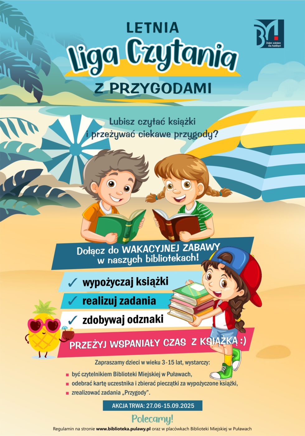 Letnia Liga Czytania z Przygodami. Lubisz czytać książki i przezywać ciekawe przygody? Dołącz do wakacyjnej zabawy w naszych bibliotekach! Wypożyczaj książki, realizuj zadania, zdobywaj odznaki. Przeżyj wspaniały czas z książką :) Zapraszamy dzieci w wieku 3-15 lat, wystarczy: być czytelnikiem Biblioteki Miejskiej w Puławach, odebrać kartę uczestnika i zbierać pieczątki za wypożyczone książki, zrealizować zadania "Przygody". Akcja trwa od 27 czerwca do 15 września 2025r. Regulamin na stronie www.biblioteka.pulawy.pl oraz w placówkach Biblioteki Miejskiej w Puławach