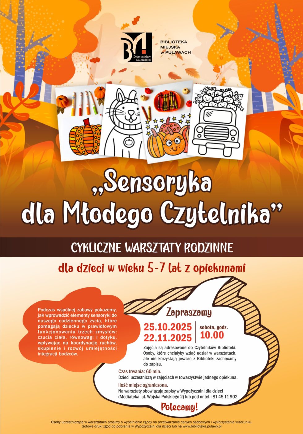 "Sensoryka dla Młodego Czytelnika" - cykliczne warsztaty rodzinne dla dzieci w wieku 5-7 lat z opiekunami. Podczas wspólnej zabawy pokażemy, jak wprowadzić elementy sensoryki do naszego codziennego życia, które pomagają dziecku w prawidłowym funkcjonowaniu trzech zmysłów: czucia ciała, równowagi i dotyku, wpływając na koordynację ruchów, skupienie i rozwój umiejętności integracji bodźców. 25 października, godz. 10.00 i 22 listopada, godz. 10.00.  Zajęcia są adresowane do Czytelników Biblioteki. Osoby, które chciałyby wziąć udział w warsztatach, ale nie korzystają jeszcze z Biblioteki zachęcamy do zapisu. Czas trwania; 60 minut. Dzieci uczestniczą w zajęcia w towarzystwie jednego opiekuna. Ilość miejsc ograniczona. Na warsztaty obowiązują zapisy w Wypożyczalni dla dzieci (Mediateka, ul. Wojska Polskiego 2) lub pod nr tel.: 81 45 11 902. Osoby uczestniczce w spotkaniu prosimy o wypełnienie zgody na przetwarzanie danych osobowych i wykorzystanie wizerunku. Gotowe druki zgód do pobrania w Wypożyczalni dla dzieci lub na www.biblioteka.pulawy.pl