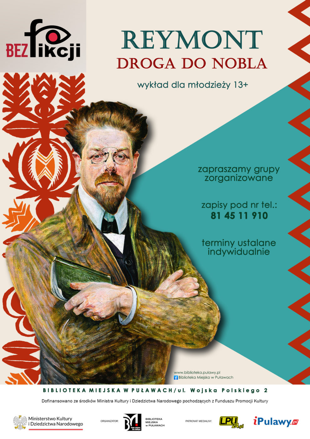 "Reymont. Droga do Nobla" - wykład dla młodzieży 13+. Zapraszamy grupy zorganizowane. Zapisy pod nr tel. 81 45 11 910. Terminy ustalane indywidualnie. Mediateka ul. Wojska Polskiego 2. Dofinansowano ze środków Ministra Kultury i Dziedzictwa Narodowego pochodzących z Funduszu Promocji Kultury. Logo Ministerstwa Kultury i Dziedzictwa Narodowego. Organizator Biblioteka Miejska w Puławach. Patron medialny: LPU24.pl, iPulawy.pl