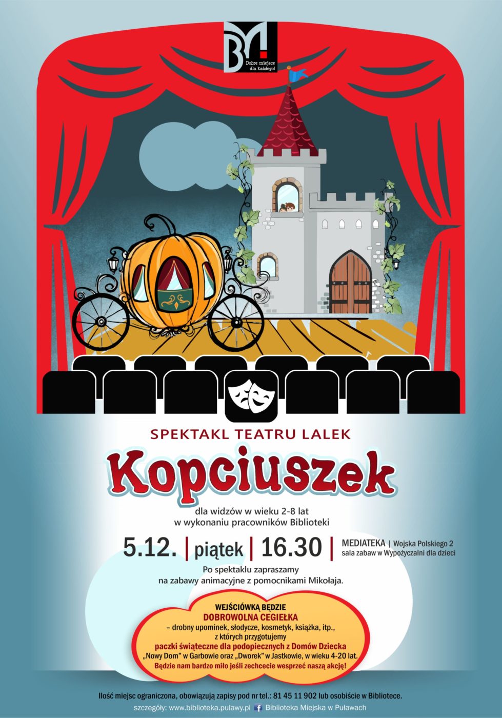 Spektakl teatru lalek "Kopciuszek" dla widzów w wieku 2-8 lat w wykonaniu pracowników Biblioteki. 5 grudnia (piątek), godz. 16.30. Mediateka, ul. Wojska Polskiego 2, sala zabaw w Wypożyczalni dla dzieci. Po spektaklu zapraszamy na zabawy z pracownikami Mikołaja. Wejściówką będzie dobrowolna cegiełka - drobny upominek, słodycze, kosmetyk, książki itp., z których przygotujemy paczki świąteczne dla podopiecznych z Domów Dziecka "Nowy Dom" w Garbowie oraz "Dworek" w Jastkowie w wieku 4-20 lat. Będzie nam bardzo miło jeśli zechcecie wesprzeć nasza akcję. Ilość miejsc ograniczona, obowiązują zapisy pod nr tel. 81 45 11 902 lub osobiście w Bibliotece.  
