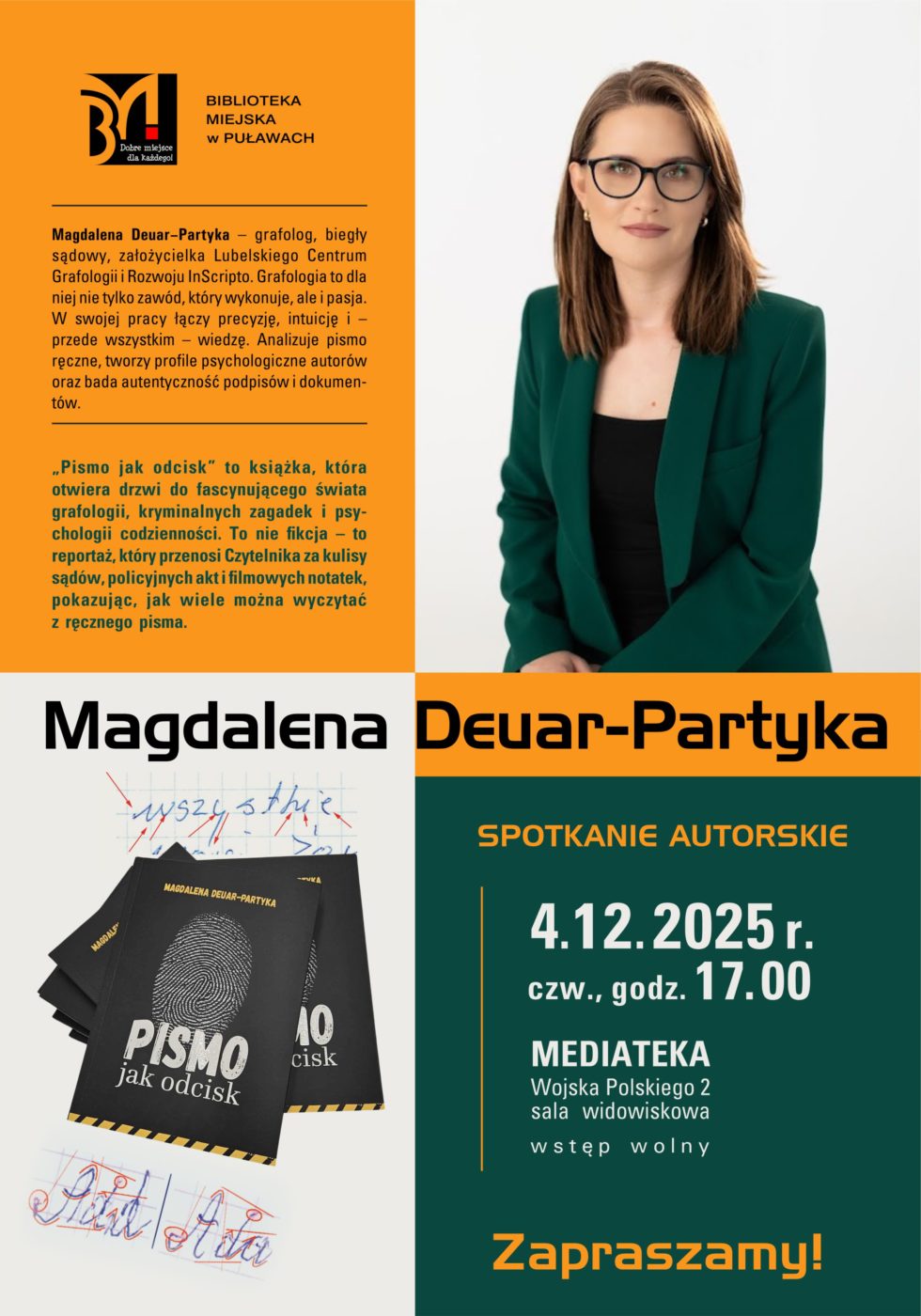 Magdalena Deuar-Partyka - spotkanie autorskie. 4 grudnia 2025 r., godz. 17.00. Mediateka ul. Wojsk Polskiego 2, sala widowiskowa. Magdalena Deuar-Partyka - grafolog, biegły sądowy, założycielka Lubelskiego Centrum Grafologii i Rozwoju InScripto. Grafologia to dla niej nie tylko zawód, który wykonuje, ale i pasja. W swojej pracy łączy precyzję, intuicję i – przede wszystkim – wiedzę. Analizuje pismo ręczne, tworzy profile psychologiczne autorów oraz bada autentyczność podpisów i dokumentów. "Pismo jak odcisk" to książka, która otwiera drzwi do fascynującego świata grafologii, kryminalnych zagadek i psychologii codzienności. To nie fikcja - to reportaż, który przenosi Czytelnika za kulisy sądów, policyjnych akt i filmowych notatek, pokazując, jak wiele można wyczytać z ręcznego pisma. 