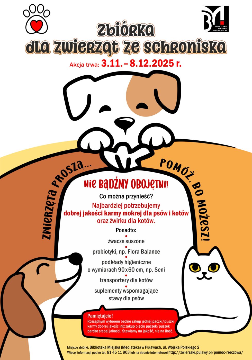 Zbiórka dla zwierząt ze schroniska. Akcja prowadzona jest do 8 grudnia 2025 r. Zwierzęta proszą... pomóż, bo możesz! Nie bądźmy obojętni! Co można przynieść? Najbardziej potrzebujemy dobrej jakości karmy mokrej dla psów i kotów oraz żwirku dla kotów. Ponadto: żwacze suszone, probiotyki, np. Flora Balance, podkłady higieniczne o wymiarach 90x60cm, np. Semi, kuwety duże otwarte, miski głębokie metalowe, maści zabezpieczające psie łapy, koce, kołdry (bez pierza), transportery dla kotów, suplementy wspomagające stawy da psów. Pamiętajcie! Rozsądniejszym wyborem będzie zakup jednej paczki/ puszki karmy dobrej jakości niż zakup pięciu paczek/puszek karmy bardzo słabej jakości. Stawiamy na jakość, nie na ilość! Miejsce zbiórki: Biblioteka Miejska (Mediateka), ul. Wojska Polskiego 2. Więcej informacji pod nr tel. 81 45 11 903 lub na stronie internetowej http://zwierzaki.pulawy.pl/pomoc-rzeczowa/