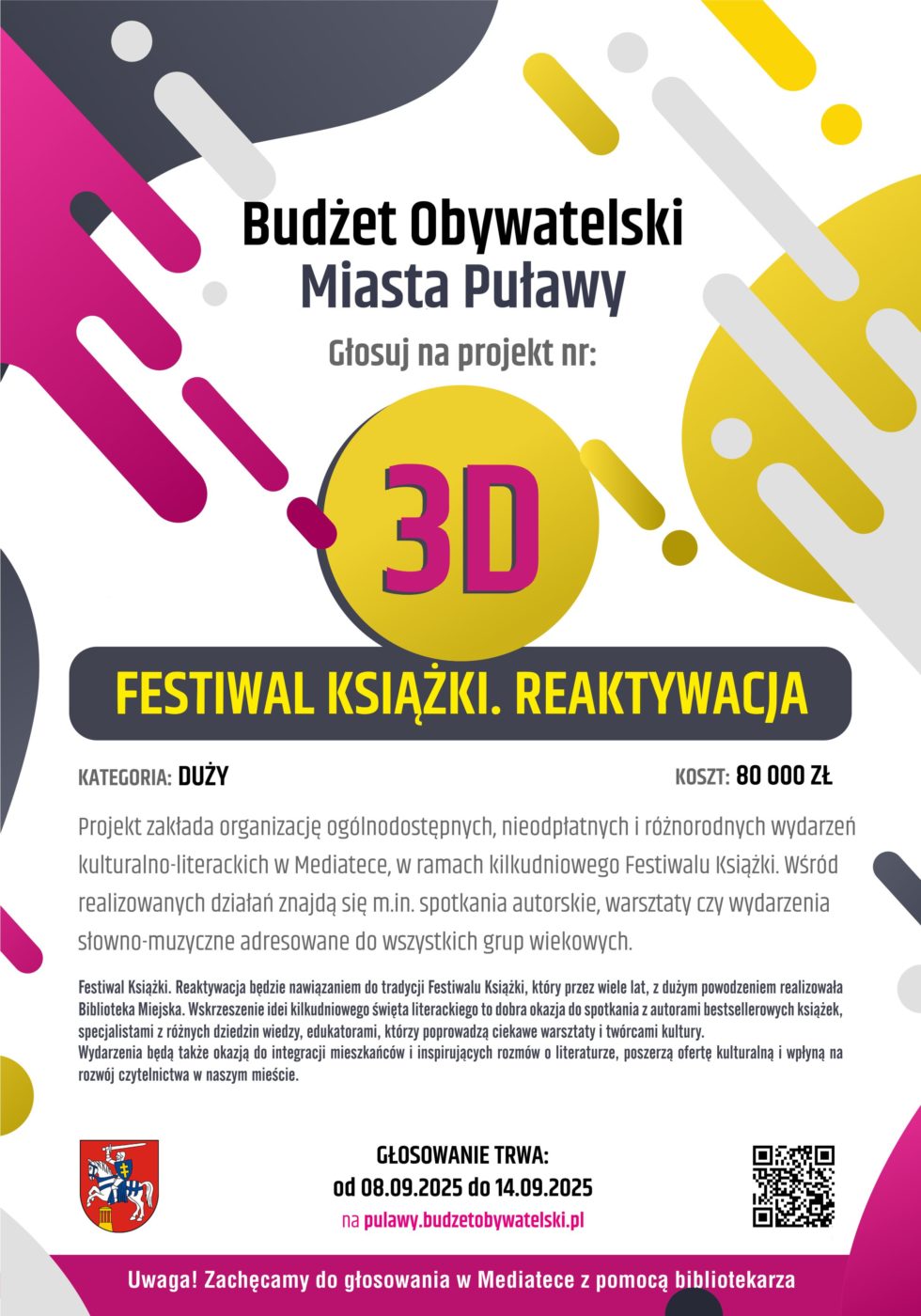 Budżet Obywatelski Miasta Puławy. Głosuj na projekt nr 3D "Festiwal Książki. Reaktywacja". Kategoria : duży. Koszt: 80 000 złotych. Projekt zakłada organizację ogólnodostępnych, nieodpłatnych i różnorodnych wydarzeń kulturalno-literackich w Mediatece, w ramach kilkudniowego Festiwalu Książki. Wśród realizowanych działań znajdą się m.in. spotkania autorskie z pisarzami reprezentującymi różne gatunki literackie i specjalistami z zakresu dziedzin nauki, warsztaty czy wydarzenia słowno-muzyczne adresowane do wszystkich grup wiekowych. Festiwal Książki. Reaktywacja będzie nawiązaniem do tradycji Festiwalu Książki, który przez wiele lat, z dużym powodzeniem realizowała Biblioteka Miejska. Wskrzeszenie idei kilkudniowego święta literackiego to dobra okazja do spotkania z autorami bestsellerowych książek, specjalistami z różnych dziedzin wiedzy, edukatorami, którzy poprowadzą ciekawe warsztaty i twórcami kultury.
Wydarzenia będą także okazją do integracji mieszkańców i inspirujących rozmów o literaturze, poszerzą ofertę kulturalną i wpłyną na rozwój czytelnictwa w naszym mieście. Głosowanie trwa od 8 do 14 września 2025 na pulawy.budzetobywatelski.pl. Uwaga! zachęcamy do głosowanie w Mediatece z pomocą bibliotekarza.
